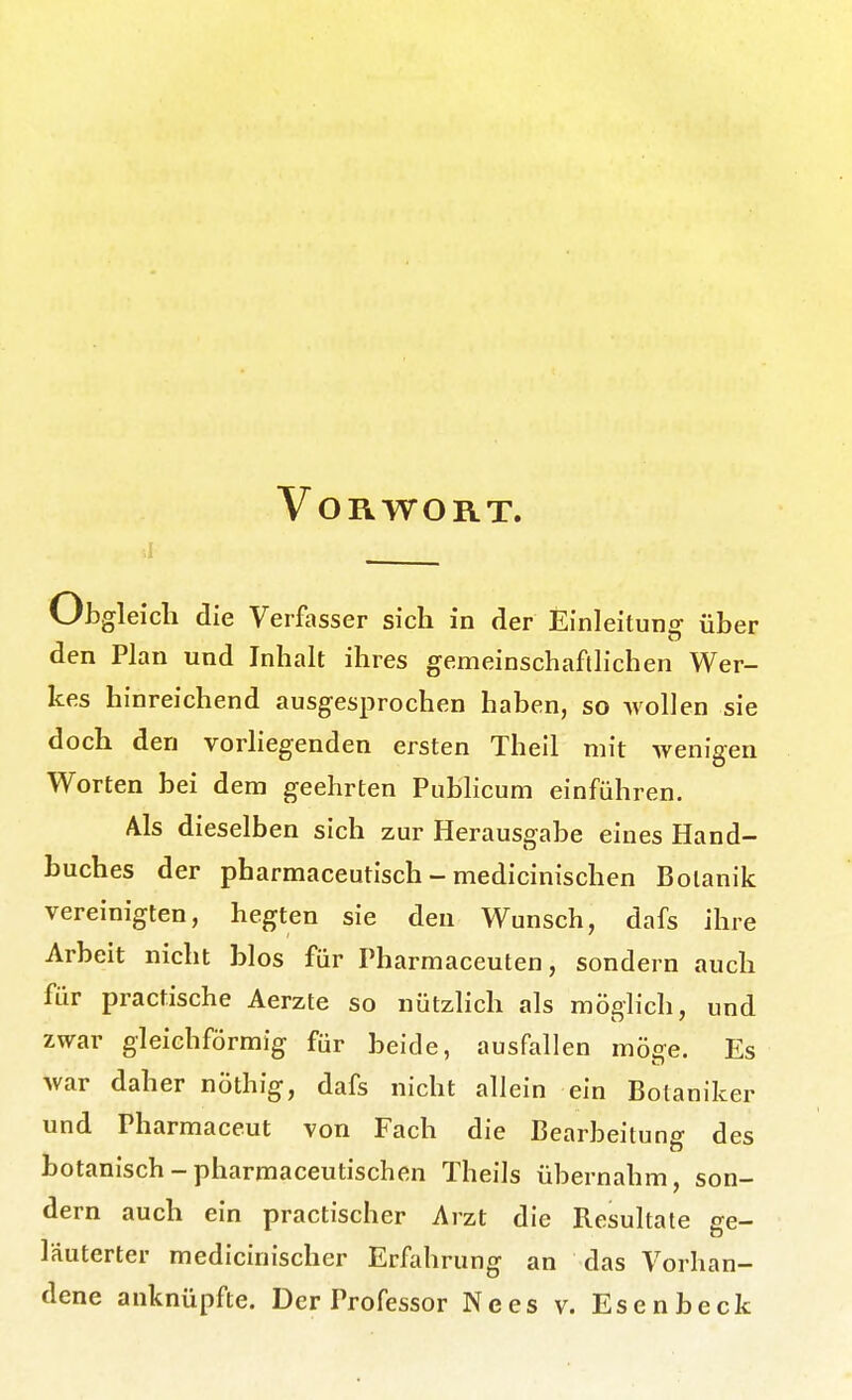 Vorwort. Ob gleich die Verfasser sich in der Einleitung über den Plan und Inhalt ihres gemeinschaftlichen Wer- kes hinreichend ausgesprochen haben, so Möllen sie doch den vorliegenden ersten Theil mit wenigen Worten bei dem geehrten Pubhcum einführen. Als dieselben sich zur Herausgabe eines Hand- buches der pharmaceutisch - medicinischen Botanik vereinigten, hegten sie den Wunsch, dafs ihre Arbeit nicht blos für Tharmaceuten, sondern auch für practische Aerzte so nützlich als möglich, und zwar gleichförmig für beide, ausfallen möge. Es war daher nöthig, dafs nicht allein ein Botaniker und Pharraaceut von Fach die Bearbeitung des botanisch - pharmaceutischen Theils übernahm, son- dern auch ein practischer Arzt die Resultate ge- läuterter medicinischer Erfahrung an das Vorhan-