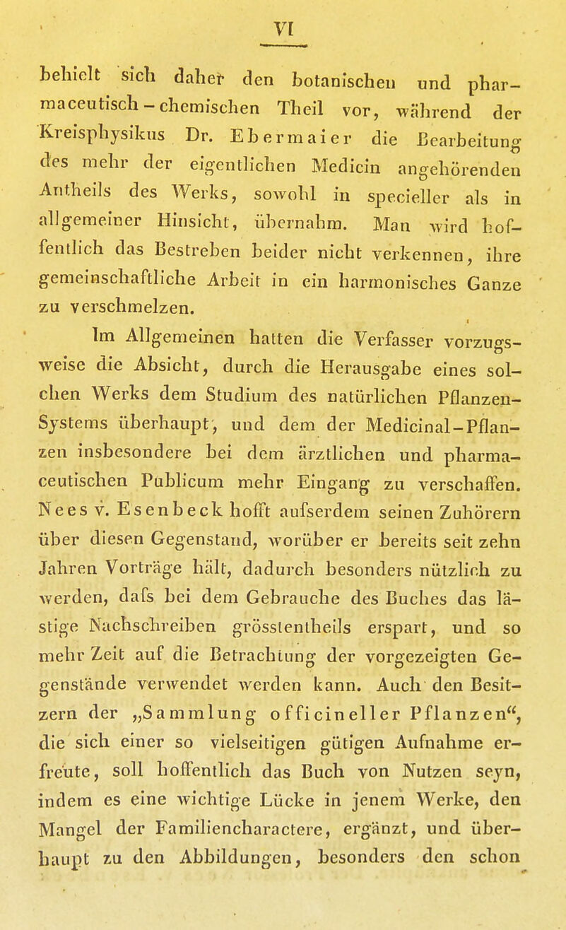 behielt sich dahet- den botanischen und phar- maceutisch-chemischen Theil vor, während der Kreisphysikus Dr. Ebermai er die Bearbeitung des mehr der eioenth-chen Medicin angehörenden Antheils des Werks, sowohl in specieller als in allgemeiner Hinsicht, übernahm. Man wird hof- fentlich das Bestreben beider nicht verkennen, ihre gemeinschaftliche Arbeit in ein harmonisches Ganze zu verschmelzen. Im Allgemeinen hatten die Verfasser vorzuo-s- weise die Absicht, durch die Herausgabe eines sol- chen Werks dem Studium des natürlichen Pflanzen- Sjstems überhaupt, und dem der Medicinal-Pflan- zen insbesondere bei dem ärzthchen und pharma- ceutischen Pubhcum mehr Eingang zu verschaffen. Neesv. Esenbeck hofft aufserdem seinen Zuhörern über diesen Gegenstand, worüber er bereits seit zehn Jahren Vorträge hält, dadurch besonders nützlich zu v.'erden, dafs bei dem Gebrauche des Buches das lä- stige Nachschreiben grösslenlheils erspart, und so mehr Zeit auf die Betrachtung der vorgezeigten Ge- genstände verwendet werden kann. Auch den Besit- zern der „Sammlung officineller Pflanzen, die sich einer so vielseitigen gütigen Aufnahme er- freute, soll hoffentlich das Buch von Nutzen seyn, indem es eine wichtige Lücke in jenem Werke, den Mangel der Familiencharactere, ergänzt, und über- haupt zu den Abbildungen, besonders den schon