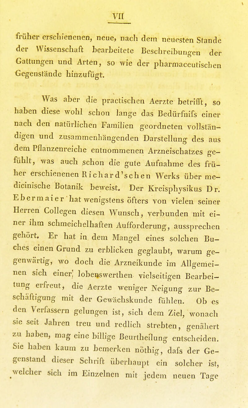 \ früher erschienenen, neue, nach dem neuesten Stande der Wissenschaft hearheitete Beschreihungen der Gattungen und Arten, so wie der pharmaceutischen Gegenstände hinzufügt. Was aber die practischen Aerzte betrifft, so haben diese wohl schon lange das Bedürfnifs einer nach den natürhchen Famihen geordneten vollstän- digen und zusammenhängenden Darstellung des aus dem Pflanzenreiche entnommenen Arzneischatzes ge- fühlt, was auch schon die gute Aufnahme des frü- her erschienenen Richard'schen Werks über me- dicinische Botanik beweist. Der Kreisphysikus Dr. Ebermaier hat wenigstens öfters von vielen seiner Herren Collegen diesen Wunsch, verbunden mit ei- ner ihm schmeichelhaften Aufforderung, aussprechen gehört. Er hat in dem Mangel eines solchen Bu- ches einen Grund zu erblicken geglaubt, warum ge- genwärtig, wo doch die Arzneikunde im Allgemei- nen sich einer; lobeQswerthen vielseitigen Bearbei- tung erfreut, die Aerzte weniger Neigung zur Be- schäftigung mit der Gewächskunde fühlen. Ob es den Verfassern gelungen ist, sich dem Ziel, wonach sie seit Jahren treu und redHch strebten, genähert zu haben, mag eine billige Beurlheilung entscheiden. Sie haben kaum zu bemerken nöthig, dafs der Ge- genstand dieser Schrift überhaupt ein solcher ist, welcher sich im Einzelnen mit jedem neuen Tage