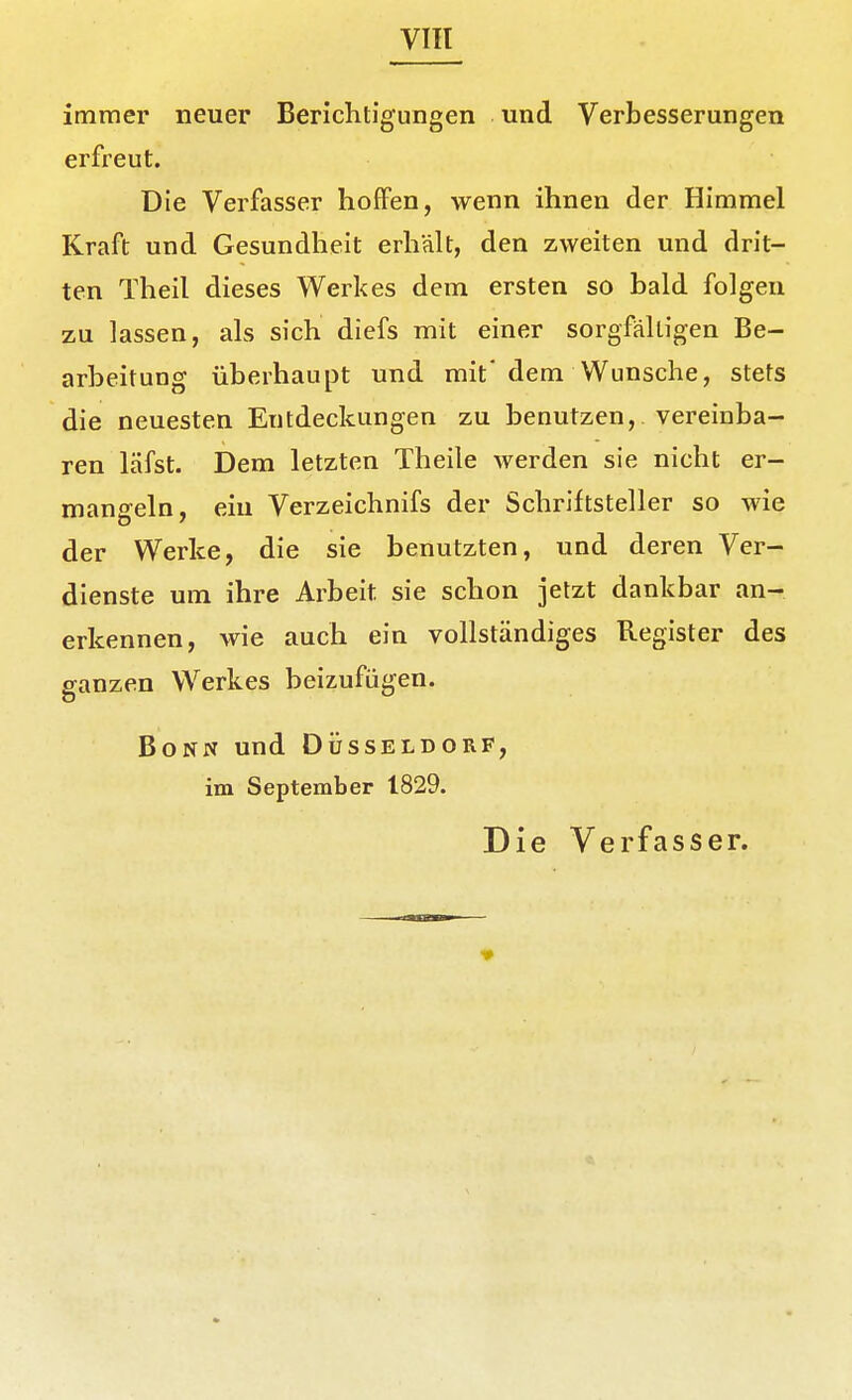 VIH immer neuer Berichtigungen und Verbesserungen erfreut. Die Verfasser hoffen, wenn ihnen der Himmel Kraft und Gesundheit erhält, den zweiten und drit- ten Theil dieses Werkes dem ersten so bald folgen zu lassen, als sich diefs mit einer sorgfälligen Be- arbeitung überhaupt und mit' dem Wunsche, stets die neuesten Entdeckungen zu benutzen, vereinba- ren läfst. Dem letzten Theile werden sie nicht er- mangeln, ein Verzeichnifs der Schriftsteller so wie der Werke, die sie benutzten, und deren Ver- dienste um ihre Arbeit sie schon jetzt dankbar an- erkennen, wie auch ein vollständiges Register des ganzen Werkes beizufügen. Bonn und Düsseldorf, im September 1829. Die Verfasser.
