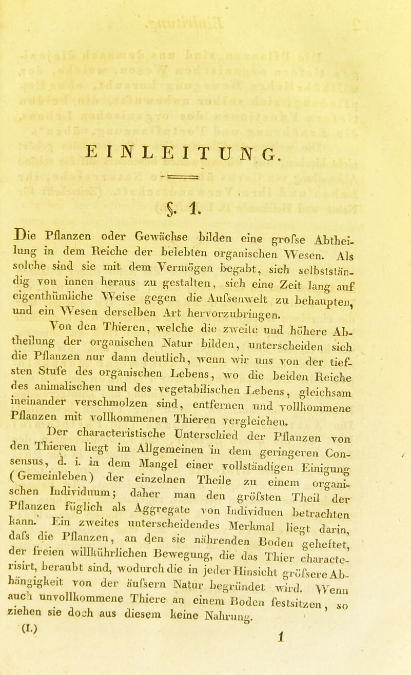 EINLEITUNG. §. 1. Die Pflanzen oder Gewächse bilden eine grofse Ahthei- hing in dem Reiche der belebten organischen Wesen. Als solche sind sie mit dem Vermögen begabt, sich selbststän- dig Ton innen heraus zu gestalten, sich eine Zeit lan«- auf eigentlülmiiche Weise gegen die Aufsenwelt zu behauptej] und ein Wesen derselben Ai-t herTorzubriugen. * Ton den Thieren, welche die zweite und höhere Ab- thellung der organischen Natur bilden, unterscheiden sich die Pflanzen nur dann deutlich, wenn wir uns ron der tief- sten Stufe des organischen Lebens, wo die beiden Reiche des animalischen und des vegetabilischen Lebens, gleichsam meinander verschmolzen sind, entfernen und vollhommene Pflanzen mit vollkommenen Thieren vergleichen. Der characteristische Unterschied der Pflanzen von den Thieren liegt im Allgemeinen in dem geringeren Con- sensus, d i. ia dem Mangel einer vollständigen Einigung (Gememleben) der einzelnen Theile zu einem orgam? sehen Individuum; daher man den gröfsten Theii der Pflanzen fuglich als Aggregate von Individuen betrachten kann. Em zweites unterscheidendes Merkmal He-t darin dafs die Pflanzen, an den sie nährenden Boden geheftet' der freien wdlkührlichen Bewegung, die das Thier charactc' nsu't, beraubt sind, wodurch die in jeder Hinsicht grüfsereAb hangigkeit von der äufsern Natur begründet wird. Wenn auch unvollkommene Thiere an einem Boden festsitzen so ziehen sie doch aus diesem keine Nahi-un-^ - '