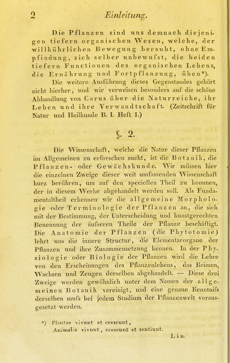 Die Pflanzen sind uns demnach diejeni- gen tiefern organischen Wesen, welche, der w i 11 h ü h r 1 i c h e n Bewegung b e r a u h t, o h n e E m- pfindung, sich selber unbewufst, die beiden tiefern Functionen des organischen Lebens, die Ernährung und Fortpflanzung, üben*). Die weitere Ausführung dieses Gegenstandes gehört nicht hierher, und wir verweisen besonders auf die schöne Abhandlimg von Carus über die Naturreiche, ihr Leben und ihre Verwandtschaft. (Zeitschrift für Natur und Heilhunde B. I. Heft 1.) §.2. Die Wissenschaft, welche die Natur dieser Pflanzen m\ Allgemeinen zu erforschen sucht, ist die Botanih, die Pflanzen- oder Gewächshunde. Wir müssen hier die einzelnen Zweige dieser weit umfassenden Wissenschaft hurz berühren, um auf den speciellen Theil zu honunen, der in diesem Werhe abgehandelt werden soll. Als Funda- mentaltheil erkennen- wir die allgemeine Morpholo- gie oder Terminologie der Pflanzen an, die sich mit der Bestimmung, der Unterscheidung und kunstgerechten Benennung der äufseren Theile der Pflanze beschäftigt. Die Anatomie der Pflanzen (die Phytotomie) lehrt uns die innere Structur, die Elementai-organe der Pflanzen und ihre Zusammensetzimg kennen. In der Phy- siologie oder Biologie der Pflanzen wird die Lehre von den Erscheinungen des Pflanzenlebens, das Keimen, Wachsen und Zeugen derselben abgehandelt. — Diese drei Zweige werden gewölmlich unter dem Namen der allge- meinen Botanik vereinigt, und eine genaue Kenntnifs derselben mufs bei jedem Studiuni der Pflanzenwelt voraus- gesetzt werden. *) Plnntne -vivunt et crescunt, Aiilmalia vivunt, crescuut et sentiuiit.