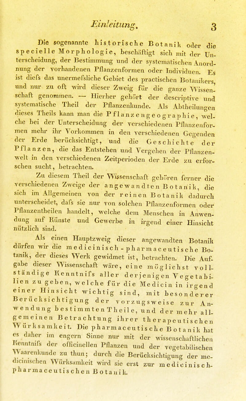 Die sogenannte historische Botanilt oder die specielle Morphologie, beschäftigt sich mit der Un- terscheidung, der Bestimmung und der systematischen Anord- nung der Yorhandenen Pflanzenformen oder Individuen. Es ist diefs das unermefsliche Gebiet des practischen Botanil^ers und nur zu oft wird dieser Zweig für die ganze Wissen- schaft genommen. — Hierher gehört der descriptire und systematische Theil der Pflanzenlmnde. Als Abtheilungen dieses Theils kann man die Pflanzengeographie, wel- che bei der Unterscheidung der verschiedenen Pllanzenfor- men mehr ilu' Vorhommen in den verschiedenen Gegenden der Erde berücksichtigt, und die Geschichte der Pflanzen, die das Entstehen und Vergehen der Pflanzen- welt in den verschiedenen Zeitperioden der Erde zu erfor- schen sucht, betrachten. Zu diesem Theil der Wissenschaft gehören ferner die verschiedenen Zweige der angewandten B otariik, die sich im Allgemeinen von der reinen Botanik dadurch unterscheidet, daPs sie nui- von solchen Pflanzenformen oder Pflanzentheilcn handelt, welche dem Menschen in Anwen- dung auf^ Künste und Gewerbe in ii^gend einer Hinsicht nützlich sind. Als einen Hauptzweig dieser angewandten Botanik dürfen wir die m e d i c inis ch - phar mac eutis che Bo- tanik, der dieses Werk gewidmet ist, betrachten. Die Auf- gabe dieser Wissenschaft wäre, eine möglichst voll- ständige Kenntnifs aller der jenigen Ve ge tabi- lien zu geben, welche für die Medicin in irgend einer Hinsicht wichtig sind, mit besonderer Berücksichtigung der vorzugsweise zur An- wendung bestimmtenTheile, und der mehr all gemeinen Betrachtung ihrer therapeutischen Wurksamkeit. Die pharmaceutis che Botanik hat es daher im engern Sinne nur mit der wissenschaftlichen Kenntmfs der ofllcinellen Pflanzen und der vegetabilischen Waarenkunde zu thun; durch die Berücksichtigung der me- dicimschen Würksamkcit wird sie erst zur medicinisch- pharmaceutischen Botanik.