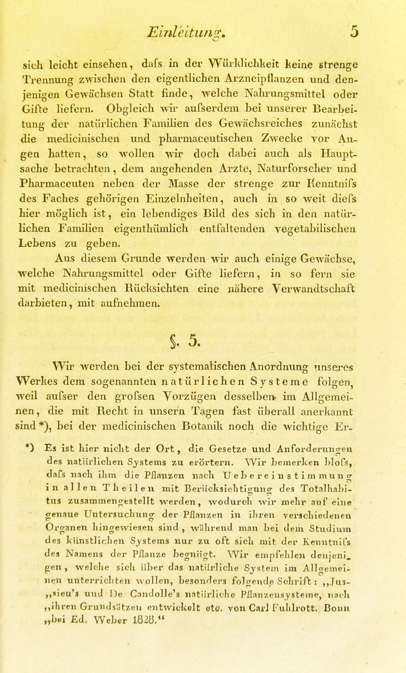 sich leicht einsehen, dafs in der Wüihlichheit Iteine strenge Trennung zwischen den eigentlichen Arzneipflanzen und den- jenigen Gewächsen Statt finde, welche Nahrungsmittel oder Gifte liefern. Obgleich wii' aufserdem bei unserer Bearbei- tung der natürlichen Familien des Gewächsreiches zunächst die medicinischen und pharmaceutischen Zwecke yor Au- gen hatten, so wollen wir doch dabei auch als Haupt- sache betrachten, dem angehenden Arzte, Naturforscher und Pharmaceuten neben der Masse der strenge zur Kenntnifs des Faches gehörigen Einzelnheiten, auch in so weit diefs hier möglich ist, ein lebendiges Bild des sich in den natür- lichen Familien eigenthiimlich entfaltenden Tegetabilischen Lebens zu geben. Aus diesem Grunde werden wir auch einige Gewächse, welche Nahrungsmittel oder Gifte liefern, in so fern sie mit medicinischen Rüchsichten eine nähere Verwandtschaft darbieten, mit aufnehmen. §. 5, Wir werden bei der systematischen Anordnung unsej'es Werkes dem sogenannten natürlichen Systeme folgen, weil aufser den grofsen Vorzügen desselben im Allgemei- nen, die mit Recht in unser'n Tagen fast überall anerkannt sind*), bei der medicinischen Botanik noch die wichtige Er- *) Es ist hier nicht der Ort, die Gesetze und Anforderiuicreu des natiirliclien Systems zu erörtern. Wir Lemerken hlofs, dafs nach ilim die Pflanzen nach Ueb er einstimmun er in allen T heilen mit Beriicksicktieuncr des Totalhabi- tus zusammencrestellt werden, wodurch wir mehr auf eine genaue Untersuchung der Pflanzen in ihren verschiedenen Organen lüngewiesen sind , während man bei dem Studium des künstlichen Systems nur zu oft sich mit der Kenntnifs des Namens der Pflanze begnügt. Wir empfehlen denjeni. gen, welche sich über das natürliche System im Allgemei- nen unterricliten wollen, besonders folcrende Schrift : ,,Ju3- „sieu's und De Candolle's natürliche Pflanzensysteme, nach ,,ihren Grundsätzen entwickelt etc. von Carl Fuhlrott. Bonn „bei £d. Weber 182Ö.*«