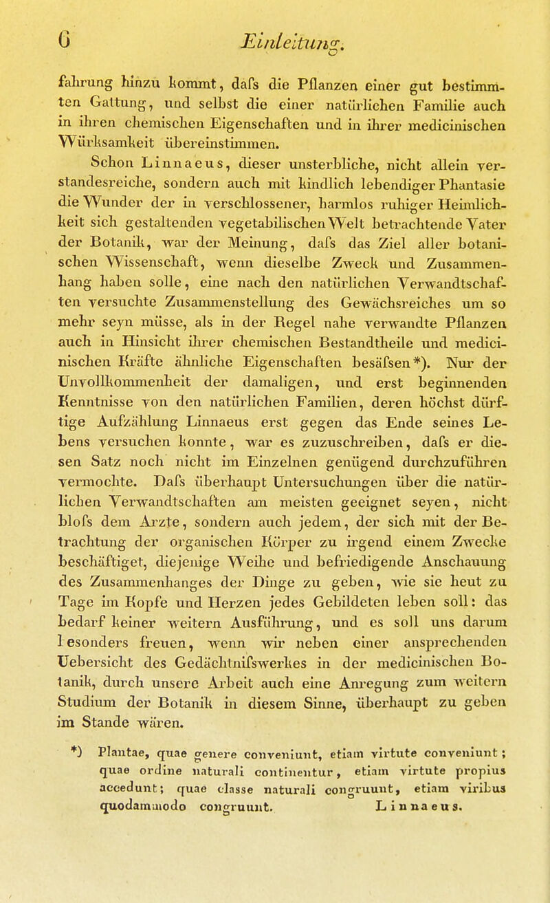 o fahrung hinzu tommt, dafs die Pflanzen einer gut bestimm- ten Gattung, und selbst die einer natürlichen Familie auch in ihren chemischen Eigenschaften und in ihrer medicinischen Würhsamheit übereinstimmen. Schon Linnaeus, dieser unsterbliche, nicht allein yer- standesreiche, sondern auch mit kindlich lebendiger Phantasie die Wunder der in yerschlossener, harmlos ruhiger Heimlich- keit sich gestaltenden Tegetabilischen Welt betrachtende Vater der Botanili, war der Meinung, dafs das Ziel aller botani- schen Wissenschaft, wemi dieselbe Zweck und Zusammen- hang haben solle, eine nach den natiWichen Yerwandtschaf- ten yersuchte Zusammenstellung des Gewächsreiches um so mehr seyn müsse, als in der Regel nahe rerwandte Pflanzen auch in Hinsicht ilu^er chemischen Bestandtheile und medici- nischen Kräfte ähnliche Eigenschaften besäfsen*). Nur der Unyollkommenheit der damaligen, und erst beginnenden Kenntnisse yon den natürlichen Familien, deren höchst dürf- tige Aufzählmig Linnaeus erst gegen das Ende seines Le- bens yersuchen konnte, war es zuzuschreiben, dafs er die- sen Satz noch nicht im Einzelnen genügend durchzuführen yermochte. Dafs überhaupt Untersuchungen über die natür- lichen Verwandtschaften am meisten geeignet seyen, nicht blofs dem Arzte, sondern auch jedem, der sich mit der Be- trachtung der organischen Körper zu ii^gend einem Zwecke beschäftiget, diejenige Weihe und befriedigende Anschauung des Zusanunenhanges der Dinge zu geben, Avie sie heut za Tage im Kopfe und Herzen jedes Gebildeten leben soll: das bedarf keiner weitern Ausführung, und es soll uns darum 1 esonders freuen, wenn wir neben einer ansprechenden üebersicht des Gedächtnifswerkes in der medicinischen Bo- tanik, durch unsere Arbeit auch eine Am'egung zum weitern Studiiun der Botanik in diesem Sinne, übei-haupt zu geben im Stande wären. *) Plantae, quae genere convenlunt, etlam vli-tute conveniunt; quae ordine iiaturali continentur, etiain virtute propius aceedunt; quae tiasse natural! congruuiit, etiam viribus C[uodamuiodo coiigruunt. Linnaeus.