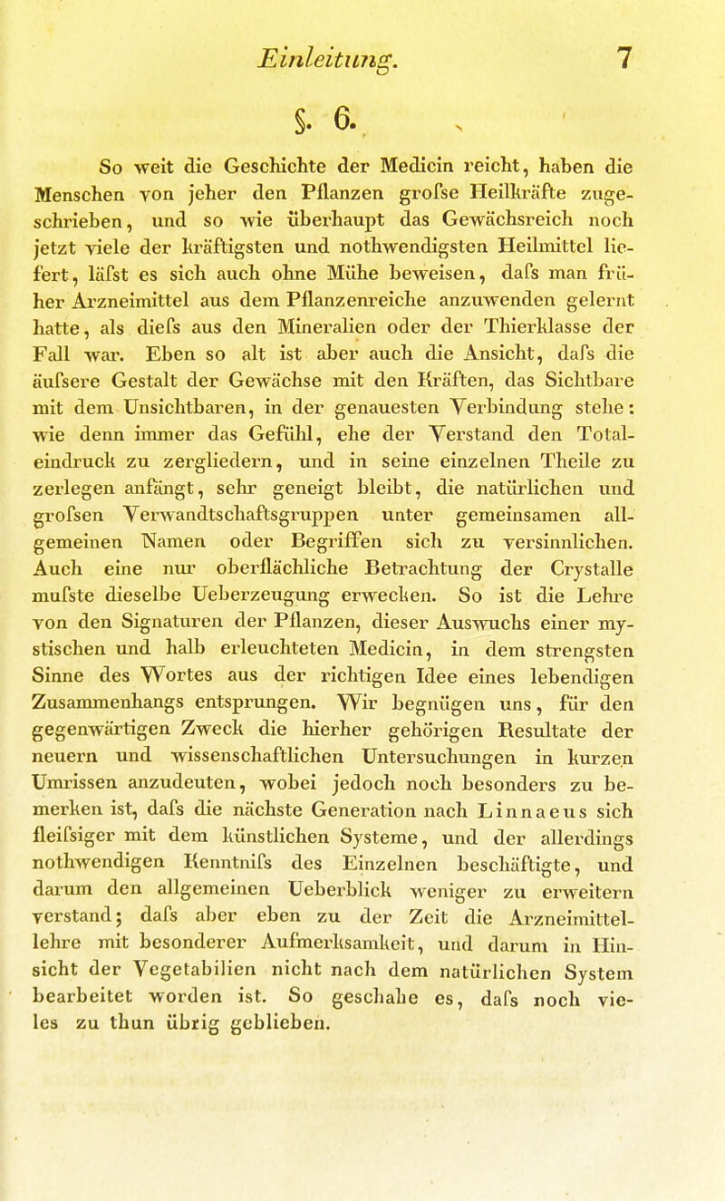§. 6. , So weit die Geschichte der Medicin i'eicht, haben die Menschen von jeher den Pflanzen grofse Heilhi'äfte zuge- schrieben, und so wie übei'haupt das Gewächsreich noch jetzt viele der kräftigsten und nothwendigsten Heihnittel lie- fert, läfst es sich auch ohne Mühe beweisen, dafs man frü- her Ai'zneimittel aus dem Pflanzenreiche anzuwenden gelernt hatte, als diefs aus den Mineralien oder der Thierhlasse der Fall wai\ Eben so alt ist aber auch die Ansicht, dafs die äufsere Gestalt der Gewächse mit den Kräften, das Sichtbare mit dem Unsichtbaren, in der genauesten Verbindung stehe: wie denn immer das GefüM, ehe der Verstand den Total- eindruch zu zergliedern, und in seine einzelnen Theüe zu zerlegen anfängt, sehr geneigt bleibt, die natürlichen und grofsen Verwandtschaftsgruppen unter gemeinsamen all- gemeinen Namen oder Begriffen sich zu versinnlichen. Auch eine nur obei'flächliche Betrachtimg der Crystalle mufste dieselbe üeberzeugung erwecken. So ist die Lehi^e von den Signaturen der Pflanzen, dieser Auswuchs einer my- stischen imd halb erleuchteten Medicin, in dem strengsten Sinne des Wortes aus der richtigen Idee eines lebendigen Zusammenhangs entsprungen. Wir begnügen uns, für den gegenwärtigen Zweck die Merher gehörigen Resultate der neuern und wissenschaftlichen Untersuchungen in kurzen Umrissen anzudeuten, vrobei jedoch noch besonders zu be- merken ist, dafs die nächste Genei^ation nach Linnaeus sich fleifsiger mit dem künstlichen Systeme, und der allerdings nothwendigen Kenntnifs des Einzelnen beschäftigte, und daiuim den allgemeinen Ueberblick weniger zu erweitern verstand; dafs aber eben zu der Zeit die Arzneimittel- lehre mit besonderer Aufmerksamkeit, und darum in Hin- sicht der Vegetabilien nicht nach dem natürlichen System bearbeitet worden ist. So geschähe es, dafs noch vie- les zu thun übrig geblieben.