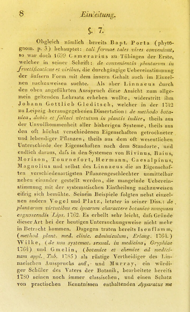 §. 7.' Obgleich nämlich bereits Bapt. Porta (phyto- gnem, p. 3) behauptet: bali fonnaa tales vires convenhint, so war doch 1699 Camerarius zu Tübingen der Erste, welcher in seiner Schrift: de convenientia phintanim in fructificabioiLe et viribus, die durchgängige Uebereinstinimung der äufsern Form mit dem Innern Gehalt auch im Einzel- nen nachzuweisen suchte. Als aber Ij i n n a e u s durch den oben angeführten Ausspruch diese Ansicht zum allge- mein geltenden Lehrsatz erheben wollte, widei'stritt ihm Johann Gottlieb Gleditsch, welcher in der 1142 zu Leipzig herausgegebenen Dissertation : de metJiodo bota- nica, dubio et Jallaci virtutiun iu plantis indice, theils aus der Unvollhommenheit aller bisherigen Systeme, theils aus den oft höchst yerschiedenen Eigenschaften getrochneter und lebendiger Pflanzen, theils aus dem oft wesentlichen Unterschiede der Eigenschaften nach dem Standorte, und endlich daraus, dafs in den Systemen von Rivinus, Raius, M 0 r i s o n , T o u r n e f o r t, Hermann, C a e s a 1 p i n u s, Magnolius und selbst des Linnaeus die an Eigenschaf- ten verschiedenartigsten Pflanzengeschlechter unmittelbar neben einander gestellt werden, die mangelnde üeberein- stimmung mit der systematischen Eintheilung nachzuweisen eifrig sich bemühte. Seinem Beispiele folgten nebst einzel- nen andern Vogel und Platz, letzter in seiner Diss.: de plantarum virtutibns ex ipsarum charactere botanico mmqucivi cagnoscendis Lips. 1762. Es erhellt sehr leicht, dafs Gründe dieser Art bei der heutigen Untersuchungsweise nicht mehr in Bctrncht hommen. Dagegen traten bereits Is enflam m, i^method plant, med. clinic. adminiculum, Erlang. 1764.) W i 1 h e, ide nsu systemat. sexual, in medicina, Gryphiae 1764) und Gmelin, (^botanice et cliemice ad medici- nam appl. ^ Tub. I7(S5) als rüstige Vertheidiger des IJn- naeischen Ausspruchs auf,' und Murray, ein würdi- ger Schüler des Vaters der Botanih, bearbeitete bereits 1730 seinen noch immer classischen, und einen Schatz von practischen Kenntnissen enthaltenden /Ippavatus me