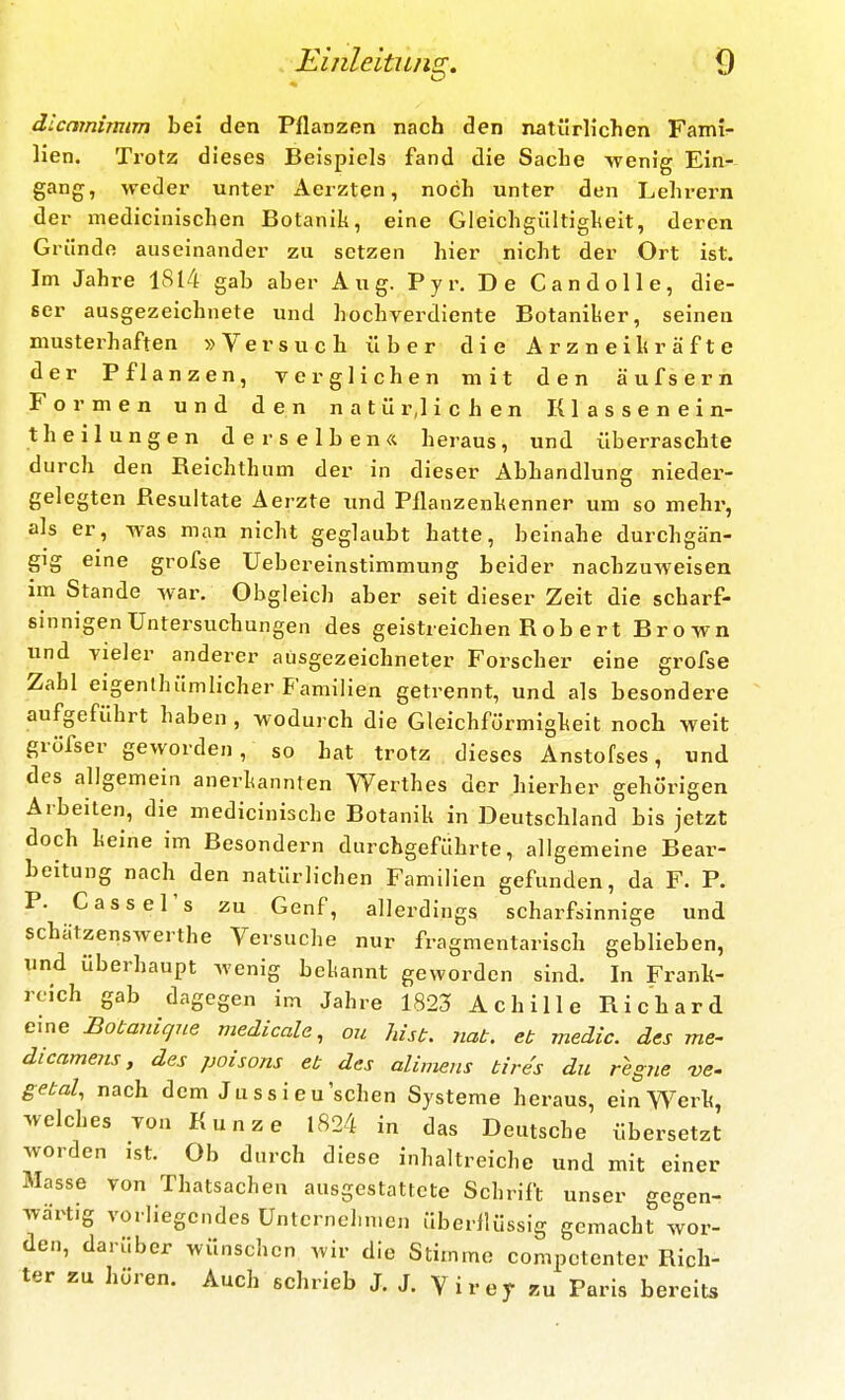 dlcnmimim bei den Pflanzen nach den natürlichen Fami- lien. Trotz dieses Beispiels fand die Sache -wenig Ein- gang, weder unter Aerzten, noch unter den Lehrern der medicinischen Botanik, eine Gleichgültigheit, deren Gründe auseinander zu setzen hier nicht der Ort ist. Im Jahre 1814 gab aber Aug. Pyr. De CandoUe, die- ser ausgezeichnete und hochverdiente Botaniker, seinen musterhaften »Versuch über die Arzneihräfte der Pflanzen, verglichen mit den äufsern Formen und den n a t ü r,l i c h e n K1 a s s e n e i n- th eilungen derselben« heraus, und überraschte durch den Reichthum der in dieser Abhandlung nieder- gelegten Resultate Aerzte und Pflanzenhenner um so mehr, als er, -was man nicht geglaubt hatte, beinahe durchgän- gig eine grofse Ueberelnstimmung beider nachzuweisen im Stande war. Obgleich aber seit dieser Zeit die scharf- sinnigen Untersuchungen des geistreichen R ob ert Brown und vieler anderer ausgezeichneter Forscher eine grofse Zahl eigenthümlicher Familien getrennt, und als besondere aufgeführt haben , wodurch die Gleichförmigheit noch weit gröfser geworden, so hat trotz dieses Anstofses, und des allgemein anerkannten Werthes der hierher gehörigen Aibeiten, die medicinische Botanik in Deutschland bis jetzt doch keine im Besondern durchgeführte, allgemeine Bear- beitung nach den natürlichen Familien gefunden, da F. P. P. Gass er s zu Genf, allerdings scharfsinnige und schätzenswerthe Versuche nur fragmentarisch geblieben, und überhaupt wenig bekannt geworden sind. In Frank- reich gab dagegen im Jahre 1823 Achille Richard eine Botanique medicale, ou hisb. nat. et meäic. des me- dicamens, des poisons et des alimens tires du regne ve- getal, nach dem Ju s s i e u sehen Systeme heraus, ein Werk, welches von Kunze 1824 in das Deutsche übersetzt worden ist. Ob durch diese inhaltreichc und mit einer Masse von Thatsachen ausgestattete Schrift unser gegen- Tvärtig vorliegendes üntcrnchn.en überlKissig gemacht wor- den, darüber wünschen wir die Stimme competenter Rich- ter zu hören. Auch schrieb J. J. Virej- zu Paris bereits