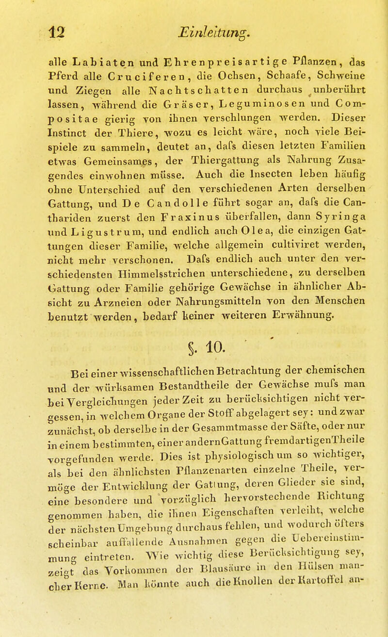 alle L a b i a t e n und Ehrenp reisartige Pflanzen , das Pferd alle Cruciferen, die Oclisen, Schaafe, Schweine und Ziegen alle Nachtschatten durchaus ^unberührt lassen, während die Gräser, Leguminosen und Com- po sitae gierig von ihnen verschlungen werden. Dieser Instinct der Thiere, wozu es leicht wäre, noch viele Bei- spiele zu sammeln, deutet an, dafs diesen letzten Familien etwas Gemeinsames, der Thiergattung als Nahrung Zusa- gendes einwohnen müsse. Auch die Insecten leben häufig ohne Unterschied auf den verschiedenen Ai-ten derselben Gattung, und De Candolle führt sogar an, dafs die Can- thariden zuerst den Fraxinus übei^fallen, dann Syringa und Ligustrum, und endlich auch Olea, die einzigen Gat- tungen dieser Familie, welche allgemein cultiviret werden, nicht mehr verschonen. Dafs endlich auch unter den ver- schiedensten Himmelsstrichen unterschiedene, zu derselben Gattung oder Familie gehörige Gewächse in ähnlicher Ab- sicht zu Arzneien oder Nahrungsmitteln von den Menschen benutzt werden, bedarf Iseiner weiteren Erwähnung. §. 10. • ' Bei einer wissenschaftlichen Betrachtung der chemischen und der würhsamen Bestandtheile der Gewächse mufs man beiVerglcicbungen jeder Zeit zu berüclisichligen nicht ver- gessen, in welchem Organe der StofiP abgelagert sey: und zwar zunächst, ob derselbe in der Gesammtraasse der Säfte, oder nur in einem bestimmten, einer andernGattung fremdartigenTheile vorgefunden werde. Dies ist physiologisch um so wichtiger, als bei den ähnlichsten Pflanzenarten einzelne Theile, ver- möge der Enlwichlung der Gattung, deren Glieder sie sind, eine besondere und vorzüglich hervorstechende Richtung genommen haben, die ihnen Eigenschaften verleiht, welche der nächsten Umgebung durchaus fehlen, und wodurch öfters scheinbar auffallende Ausnahmen gegen die Uebereinslim- mung eintreten. Wie wichtig diese Berücl^sichtigung sey, zeit das Vorkommen der Blausäure in den Hülsen man- cher Kerne. Man hönnte auch die Knollen der Kartoff el an-