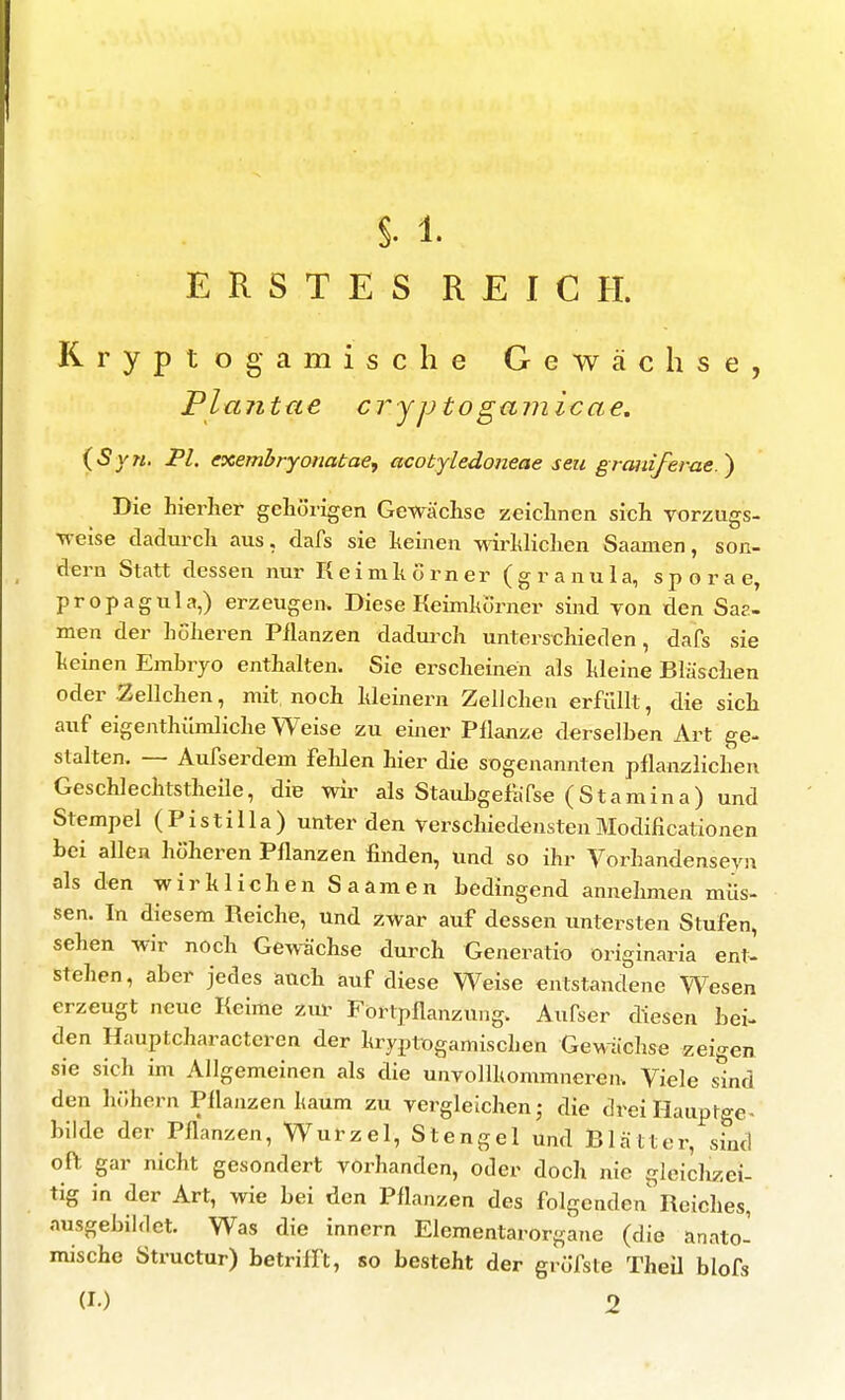§. 1. ERSTES REICH. Rryptogamische Gewächse, Plajitae cryptogamicae. (Syn. FL exembryonatae, acotyledoneae seu grcuiiferae.') Die hierher gehörigen Gew^ächse zeichnen sich Vorzugs- ■R-eise dadurch aus, dafs sie keinen Mdrhliclien Saamen, son- dern Statt dessen nur Reimhörner (granula, sporae, propagula,) erzeugen. Diese Keimkörner sind von den Sae- men der höheren Pilanzen dadurch unterschieden, dafs sie keinen Embryo enthalten. Sie erscheinen als kleine Bläschen oder .Zellchen, mit noch Meinern Zellclien erfüllt, die sich auf eigenthümliche Weise zu einer Pflanze derselben Art ge- stalten. — Aufserdem fehlen hier die sogenannten pflanzlichen Geschlechtstheile, die wii^ als Staubgefafse (Stamina) und Stempel (Pistilla) unter den verschiedenstenModificationen bei allen höheren Pflanzen finden, und so ihr Vorhandenseyn als den wir k 1 ich en S aamen bedingend annehmen müs- sen. In diesem Reiche, und zwar auf dessen untersten Stufen, sehen wir noch Gewächse durch Generatio originaria ent^ stehen, aber jedes auch auf diese Weise entstandene Wesen erzeugt neue Reime zm^ Fortpflanzung. Aufser diesen bei- den Hauptcharacteren der kryptogamischen Gewachse zeigen sie sich im Allgemeinen als die unvollkommneren. Viele sind den höhern Pflanzen kaum zu vergleichen,- die dreiHauptge- bilde der Pflanzen, Wurzel, Stengel und Blätter, sind of^ gar nicht gesondert vorhanden, oder doch nie gleichzei- tig in der Art, wie bei den Pflanzen des folgenden Reiches, ausgebildet. Was die innern Elementarorgane (die anato- mische Structur) betrifft, so besteht der gröfste TheÜ blofs