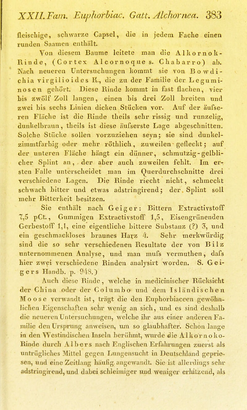 fleischige, schwarze Capsel, die in jedem Fache einen runden Saamcn enthält. Von diesem Baurae leitete man die Alkornok- Rinde, (Cortex Alcornoques. Chabarro) alj. Nach neueren Untersuchungen hommt sie von Bowdi- chia virgiiioides K., die zu der Familie der Legumi- nosen gehört. Diese Rinde hommt in fast Ilachen, ^ier bis zwölf Zoll langen, einen bis drei Zoll breiten und zwei bis sechs Linien dichen Stüchen vor. Auf der äufse- ren Fläche ist die Rinde theils sehr rissig und runzelig, dunkelbraun, theils ist diese äufserste Lage abgeschnitten. Solche Stücke sollen vorzuziehen seyn; sie sind dunkel- zimmtfarbig oder mehr röthlich , zuweilen - gefleckt; auf der unteren Fläche hängt ein dünner, schmutzig-gelbli- cher Splint an, der aber auch zuweilen fehlt. Im er- sten Falle unterscheidet man im Querdurchschnitte drei verschiedene Lagen. Die Rinde riecht nicht, schmecht schwach bitter und etwas adstringirend; der. Splint soll mehr Bitterkeit besitzen. Sie enthält nach Geiger: Bittern FxtractivstofF 7,5 pCt., Gummigen Extractivstoff 1,5, Eisengrünenden GerbestoPf 1,1, eine eigentliche bittere Substanz (?) 3», und ein geschmackloses braunes Ilafz 4. Sehr merkwürdig sind die so sehr verschiedenen Resultate der von Bilz unternommenen Analyse, und man mufs vermuthen, dafs hier zwei verschiedene Rinden analysirt worden. S. Gei- gers Handb. p. 948.) Auch diese Rinde, welche in medicinischer Rücksicht der China oder der Columbo- und dem Isländischen Moose verwandt ist, trägt die den Euphorbiaceen gewöhn- lichen Eigenschaften sehr wenig an sich, und es sind deshalb die neueren Untersuchungen, welche ilu aus einer anderen Fa- milie den Ursprung anweisen, um so glaubhafter. Schon lange in den Westindischen Inseln berühmt, wurde die Alkornoko- Rinde durcli Albers nach Englischen Erfahrungen zuei'st als untrügliches Mittel gegen Lungensucht in Deutschland geprie- sen, und eine Zeitlang häufig angewandt. Sic ist allerdings sehr adstringirend, und dabei schleimiger und weniger erlüLzend, als