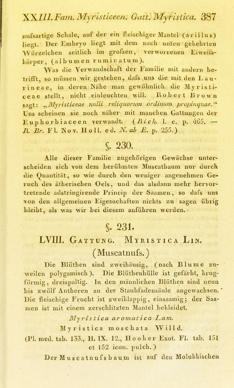 mifsartige Schale, auf der ein lleischiger Mantel (arillus) liegt. Der Embryo liegt mit dem nach unten gehebrlen Würzelchen seitlicli im gi-ofsen, verworrenen Eiweil's- liüiper, (albumen rumiuatum). Was die Verwandscbaft der Familie mit andern be- trifft, so müssen vvir gesteben, dafs uns die mit den Lau- rineae, in deren Nähe man gewöhnlich die Myristi- ceae stellt, nicht einleuchten will. Robert Brown sagt: ^^Myristiceae luilli reliquorum ordinum propinquae.''' Uns scheinen sie noch näher mit manchen Gattungen der Euphorbiaceen verwandt. {Rieh. 1. c. p. 465. — R. Br. Fl. Nov. Holl. ed. N. ab E. p. 255.) §. 230. Alle dieser Familie zugehöx'igen Gewächse unter- scheiden sich von dem berühmten Muscatbaum nur durch, die Quantität, so -wie durch den weniger angenehmen Ge- ruch des ätherischen Oels, und das alsdann mehr hervor- tretende adstringirende Princip der Saamen, so dafs uns von den allgemeinen Eigenschalten nichts zu sagen übrig bleibt, als -was wir bei diesem anführen werden. • §. 231. LVIII. Gattung. Myristica Lin. (Muscalnufs.) Die Blüthen sind zweihäusig, (nach Blume zu- Aveilen polygamisch). Die Blüthenhülle ist gefärbt, hrug- förmig, dreispaltig. In den männlichen Blüthen sind neun bis zwölf Antheren an der Staubfadensäule angewachsen.' Die ileischige Frucht ist zweihlappig, einsaamig; der Saa- men ist mit einem zerschlitzten Mantel bekleidet. 31 y ris bica aromatica Lam. Myristica moschata Willd. (PI. med. tab. 153., H, IX. 12., Ho oh er Exot. Fl. lab. 151 et l52 icon. pulch.) Der Muscatnufsb aum ist auf den Moluhluschen