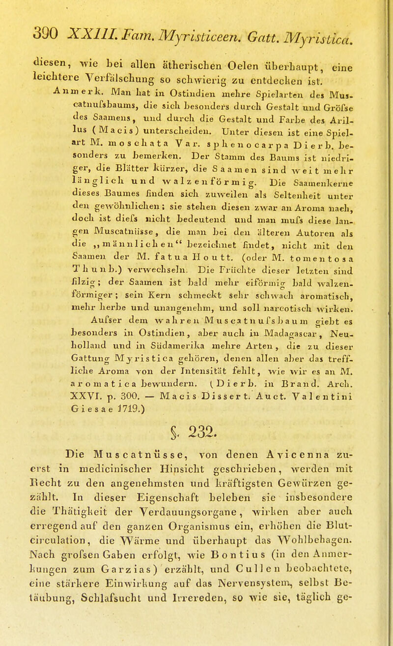 diesen, wie bei allen ätherischen Oelen überhaupt, eine leichtere Verfälschung so schwierig zu entdecken ist. Anmerk. Man hat in Ostindien mehre Spielarten des Mus- catnufsbaums, die sich besonders durch Gestalt und Gröfse des Saamens, und durch die Gestalt und Farbe des Aril- lus (Maeis) unterscheiden. Unter diesen ist eine Spiel- art M. m o s c h a t a V a r. s p h e n o c a r p a D i 6 r b. be- sonders zu bemerken. Der Stamm des Baums ist nledri- ger, die Blätter kürzer, die Saamen sind weit mehr länglieh und walzenförmig. Die Saamenkerne dieses Baumes finden sich zuweilen als Seltenheit unter den gewöhnlichen; sie stehen diesen zwar an Aroma nach, doch ist diefs nicht bedeutend und man mufs diese lan- gen Muscatnüsse, die man bei den älteren Autoren als die ,, m ännlieh en bezeichnet findet, nicht mit den Saamen der M. f a t u a H o u 11. (oder M. t o m e n t o s a Thunb.) verwechseln. Die Friielite dieser letzten sind filzig; der Saamen ist bald mehr eiförmig bald walzen- förmiger ; sein Kern schmeckt sehr schwach aromatisch, mehr herbe und unangenehm, und soll narcotisch wirken. Aufser dem wahren M u s ca t n u f s b a u m giebt es besonders in Ostindien, aber auch iu Madacrascar. Neu- holland und in Südamerika mehre Arten, die zu dieser Gattung Mjristica gehören, denen allen aber das treff- liche Aroma von der Intensität fehlt, wie %vir es an M. aromatiea bewundern. Di erb. in Brand. Arch. XXVr, p. 300, — Macis Disser t. Auct. Valentini Giesae 1719.) §. m Die Muscatnüsse, von denen Avicenna zu- erst in medicinischer Hinsicht geschrieben, werden mit Becht zu den angenehmsten und kräftigsten Gewürzen ge- zählt. In dieser Eigenschaft beleben sie insbesondere die Thätigkeit der Verdauungsorgane, wirken aber auch erregend auf den ganzen Organismus ein, erliöhen die Blut- cijculation, die Wärme und überhaupt das Wohlbehagen. Nach grofsen Gaben erfolgt, wie Bontius (in den Anmer- kungen zum Garz ias) erzählt, und Gullen beobachtete, eine stärkere Einwirkung auf das Nervensystenx, selbst Be- täubung, Schlafsucht und Irrereden, so Avie sie, täglich ge-