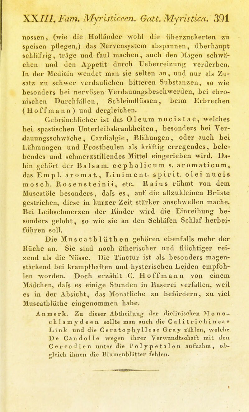 nossen, (wie die Holländer wohl die überzuciterten zu speisen pUegen,) das Nervensystem abspannen, übei'liaupt schläfrig, träge und faul machen, auch den Magen schwä- chen und den Appetit durch Ueberreizung verderben. In der Medicin wendet man sie selten an, und nur als Zu- satz zu schwer verdaulichen bitteren Substanzen, so wie besonders bei nervösen Verdauungsbeschwerden, bei chro- nischen Durchfällen, Schleimflüssen, beim Erbrechen (Hoffmann) und dergleichen. Gebräuchlicher ist das Oleum nucistae, welches bei spastischen Unterleibskranhheiten, besonders bei Ver- dauungsschwäche , Cardialgie, Blähungen, oder auch bei Lähmungen und Frostbeulen als hräftig erregendes, bele- bendes und schmerzstillendes Mittel eingerieben wird. Da- hin gehört der Balsam, cephalicum s. aromaticum, das Empl. aromat., Liniment, spirit. olei nucis raosch. Rosensteinii, etc. Raius rühmt yon dem Muscatöle besonders, dafs es, auf die allzuhleinen Brüste gestriehen, diese in hurzer Zeit stärker anschwellen mache. Bei Leibschmerzen der Kinder wird die Einreibung be- sonders gelobt, so wie sie an den Schläfen Schlaf herbei- führen soll. Die Muscatblüthen gehören ebenfalls mehr der Küche an. Sie sind noch ätherischer und flüchtiger rei- zend als die Nüsse. Die Tinctur ist als besonders magen- stärhend bei krampfhaften und hysterischen Leiden empfoh- len -worden. Doch erzählt C. Hoff mann von einem Mädchen, dafs es einige Stunden in Raserei verfallen, weil es in der Absicht, das Monatliche zu befördern, zu viel Muscatblüthe eingenommen habe. An merk. Zu dieser Abtheilunor der diclinisclien M o n o- c Ii 1 a m _y d e e n sollte man auch die Calitricliineae Link und die Ceratoph jll eae Gray zählen, welche De Candolle wecen ihrer Verwandtschaft mit deu Cercodien unter die Polypetalen aufnahm, ob- gleich ihnen die Blumenblätter fehlen.