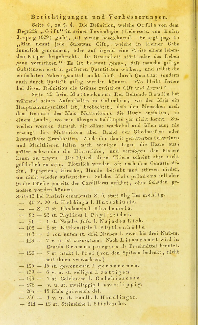 BeiMcbtigungen und Verbesserungen. Seite 4, zu 5. 4. Die Definition, welclie Orfila Ton dem Begriffe Gift in seiner Tcxicolocrie (UeLersetz. Ton Kühn Leipzig 1829) gieLt, ,ist wenig Lezeielmend. Er sagt pag. 1: ,,Man nennt jede Substanz Gift , welche In kleiner Gabe innerlich genommen, oder auf irgend eine Weise einem leben- den Körper beigebracht, die Gesundlieit stört oder das Leben ganz vernichtet. Es ist bekannt genug, dafs manche giftige Substanzen erst in gröfseren Quantitäten wirken , und selbst die einfachsten Nahrungsmittel nicht blofs durch Quantität sondern auch durch Qualität giftig werden können. Wo bleibt ferner Lei dieser Definition die Gränze zwischen Gift und Arznei ^ Seite 29 beim Mutterkorn : Der Reisende R o ul in hat während seines Aufenthaltes in Columbien, wo der Mais ein Hauptnalirungsmittel ist, beobachtet, dafs den Menschen nach dem Genüsse des Mais - Mutterkorns die Haare ausfallen, in einem Lande, wo man übrigens Kahlköpfe gar nicht kennt. Zu- weilen werden darnach die Zähne wackelnd und fallen aus; nie erzeugt dies Mutterkorn aber Brand der Gliedmaafsen oder krampfhafte Krankhelten. Auch den damit gefütterten Schweinen und Maulthieren fallen nach wenicren Tao-en die Haare aus} später schwinden die Hlnterfiifse, und vermögen den Körper kaum zu tragen. Das Fl,eIsGh dieser Thiere scheint aber nicht gefährlich zu sejn. Plötzlich werden oft nach dem Genüsse Af- fen, Papageien, Hirsche, Hunde betäubt und stürzen nieder, um nicht wieder aufzustehen. Solcher Mais peladero soll aber in die Dörfer jenseits der Cordilleras geführt, ohne Sehaden ge- nossen werden können. Seite 12 bei Phalarls canariensls Z. 5. statt ölig lies mehlig. 40 Z. 20 St. Hudchingia I. Hutschiusia. — Z. 21 st. Rhodamela 1. R h 0 d 0 m e 1 a. 82 — 22 St. Pbjllides 1. Phyllitides. 91 — 1 St. Najades Jufs. 1. Najades Rieh. 105 — 8 St. BI üthenstiele 1. B 1U t h e n h U11 e. 108 — 1 von unten st. drei Narben 1. zwei bis drei Narben. 118 - 7 V. u. ist zuzusetzen: Nach Lisaneourt wird in Canada Bromus purgans als Brechnüttel benutzt. 7 st. nackt 1. frei (von den Spitzen bedeckt, nicht mit ihnen verwachsen,) 120 — 125 — 15 st. Gewonnenen 1. o- e r 0 n n e n e n, 0 n 139 — 8 V. u, st. zellloren 1. zottigen. 149 — 7 St. Colehiceae 1. Colchicaeeae. 176 — V. u. St. zweilappig 1. z w e i 1 i p p i g. 205 — 18 Elais gulneensls del. 236 — 1 V. u. st. Ilandb. 1. Handllngar. 311 - 12 St. Steineiche 1. Stieleiche.