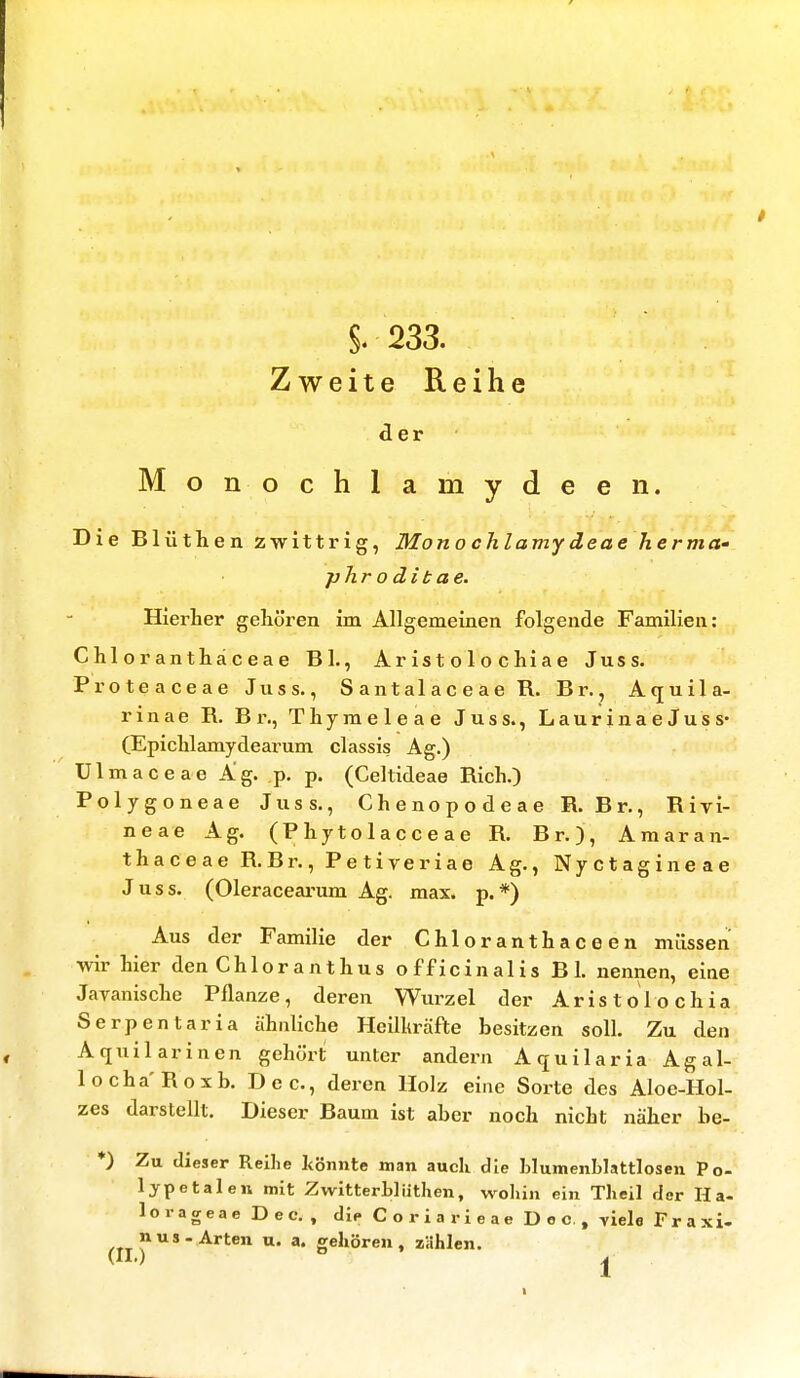 §.233. Zweite Reihe der Monochlamydeen. Die Blüthen zwittrig, Mono chlamy deae herma- phroditae. Hierher gehören im Allgemeinen folgende Familien: Chloranthäceae Bl., Ar is t o 1 o c hi a e Juss. Proteaceae Juss., Santalaceae R. Br., Aquila- rinae B. Br,, Thymeleae Juss., LaurinaeJuss- (Epichlamydearum classis Ag.) Ulmaceae Ag. p. p. (Celtideae Bich.) Polygoneae Juss., Chenopodeae B. Br., Bivi- neae Ag. (P hy to 1 ac c e a e B. Br.), Am a r a n- thaceae B. Br., Petiveriae Ag., Nyctagineae Juss. (Oleracearum Ag. max. p. *) Aus der Familie der Chloranthaceen müssen wir hier den Chloranthus officinalis B 1. nennen, eine Javanische Pflanze, deren Wurzel der Aristolochia Serpentaria ähnliche Heilkräfte besitzen soll. Zu den Aquilarinen gehört unter andern Aquilaria Agal- locha'Boxb. Dec, deren Holz eine Sorte des Aloe-Hol- zes darstellt. Dieser Baum ist aber noch nicht näher be- *) Zu dieser Reihe könnte man auch die hlumenblattlosen Po- lypetalen mit Zwitterb]iithen, wohin ein Theil der Ha- lorageae Dec. , du» Coriarieae Dec t viele Fraxi- »us-Arten u. a. gehören, zählen.