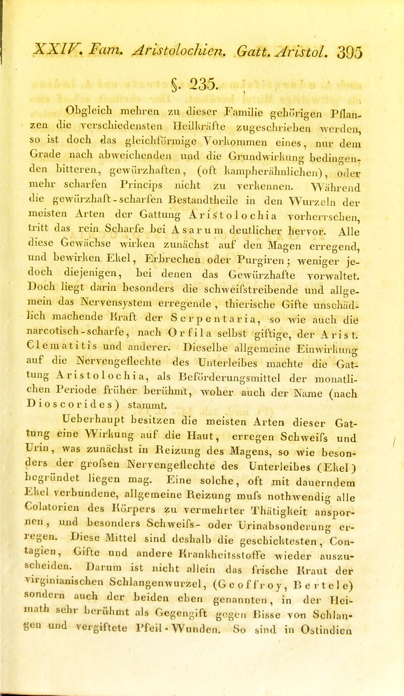 §. 235. Obgleich mehren zu dieser Familie gehörigen Pflan- zen die verschiedensten Heilkräfte zugeschrieben werden, so ist doch das gleichförmige Vorkommen eines, nur dem Grade nach abweichenden und die Grundwirkung bedingen den bitteren, gewürzhaften, (oft kampherähnlichen), oder mehr scharfen Princips nicht zu verkennen. Während die gewiirzhaft-scharfen Bestandtheile in den Wurzeln der meisten Arten der Gattung Aristolochia vorherrschen tritt das rein Scharfe bei Asarum deutlicher hervor. Alle diese Gewächse wirken zunächst auf den Magen erregend, und bewirken Ekel, Erbrechen oder Purgiren; weniger je- doch diejenigen, bei denen das Gewürzhafte vorwaltet. Doch liegt darin besonders die schweifstreibende und allge- mein das Nervensystem erregende , thierische Gifte unschäd- lich machende Kraft der Serpentaria, so wie auch die narcotisch-scharfe, nach Orfila selbst giftige, der Ar ist. Clematitis und anderer. Dieselbe allgemeine Einwirkung auf die Nervengeflechte des Unterleibes machte die Gat- tung Aristolochia, als Beförderungsmittel der monatli- chen Periode früher berühmt, woher auch der Name (nach Dioscorides) stammt. üeberhaupt besitzen die meisten Arten dieser Gat- tung eine Wirkung auf die Haut, erregen Schweifs und Urin, was zunächst in Reizung des Magens, so wie beson- ders der grofsen Nervengeflechte des Unterleibes (Ekel) begründet liegen mag. Eine solche, oft mit dauerndem Ekel verbundene, allgemeine Reizung mufs nothwendig alle Colatorien des Körpers zu vermehrter Thätigkeit anspor- nen, und besonders Schweifs- oder Urinabsonderung er- regen. Diese Mittel sind deshalb die geschicktesten, Con- tagien, Gifte und andere Krankheitsstoffe wieder auszu- scheiden. Darum ist nicht allein das frische Kraut der Virginianischen Schlangenwurzel, (Geoffroy, Bertele) sondern auch der beiden eben genannten, in der Hei- math sehr berühmt als Gegengift gegen Bisse von Schlan- gen und vergiftete Pfeil - Wunden. So sind in Ostindien