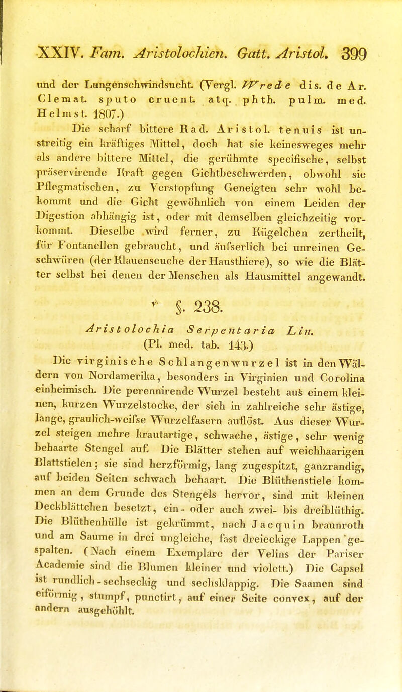 und der Lungensohwindsucht. (Vergl. TV rede dis. de Ar. Clemat. sputo cruent atq. phth. pulm. med. Heimst. 1807.) Die scharf bittere Rad. Aristol. tenuis ist un- streitig ein kräftiges Mittel, doch hat sie keinesweges mehr als andere bittere Mittel, die gerühmte speeifische, selbst präservirende Kraft gegen Gichtbeschwerden, obwohl sie Pflegmatischen, zu Verstopfung Geneigten sehr wohl be- kommt und die Gicht gewöhnlich yon einem Leiden der Digestion abhängig ist, oder mit demselben gleichzeitig vor- kommt. Dieselbe wird ferner, zu Kügelchen zertheilt, für Fontanellen gebraucht, und äufserlich bei unreinen Ge- schwüren (der Klauenseuche der Hausthiere), so wie die Blät- ter selbst bei denen der Menschen als Hausmittel angewandt. T §. 238. Aristolochia S erpenb aria Lin. (PL med. tab. 143.) Die virginische S c hl ang en wur z e 1 ist in den Wäl- dern yon Nordamerika, besonders in Virginien und Corolina einheimisch. Die perennirende Wurzel besteht aus einem klei- nen, kurzen Wurzelstocke, der sich in zahlreiche sehr ästige, lange, graulich-weifse Wurzelfasern auflöst. Aus dieser Wur- zel steigen mehre krautartige, schwache, ästige, sehr wenig behaarte Stengel auf. Die Blätter stehen auf weichhaarigen Blattstielen; sie sind herzförmig, lang zugespitzt, ganzrandig, auf beiden Seiten schwach behaart. Die Blüthenstiele kom- men an dem Grunde des Stengels hervor, sind mit kleinen Deckblättchen besetzt, ein- oder auch zwei- bis dreiblüthig. Die Blüthenhüllo ist gekrümmt, nach Jacquin braunroth und am Saume in drei ungleiche, fast dreieckige Lappen ge- spalten. (Nach einem Exemplare der Velins der Pariser Academie sind die Blumen kleiner und violett.) Die Capsel ist rundlich - sechseckig und sechsklappig. Die Saamen sind eiförmig , stumpf, punetirt, auf einer Seite convex, auf der andern ausgehöhlt.