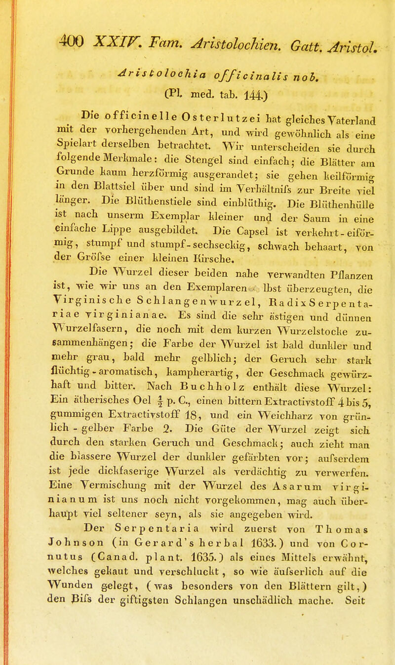 Aristolochia officinalisnob. (PL med. tab. 144.) Die officinelle Osterlutzei hat gleiches Vaterland mit der vorhergehenden Art, und wird gewöhnlich als eine Spielart derselben betrachtet. Wir unterscheiden sie durch folgende Merkmale: die Stengel sind einfach; die Blätter am Grunde kaum herzförmig ausgerandet; sie gehen heilfürmig in den Blattsiel über und sind im Verhältnifs zur Breite viel langer. Die Blüthenstiele sind einblüthig. Die Blüthenhülle ist nach unserm Exemplar kleiner und der Saum in eine einfache Lippe ausgebildet. Die Capsel ist verhehlt-eiför- mig, stumpf und stumpf - sechseckig, schwach behaart, von der Gröfse einer kleinen Kirsche. Die Wurzel dieser beiden nahe verwandten Pflanzen ist, wie wir uns an den Exemplaren > lbst überzeugten, die Virginische Schlangenwurzel, Ra dix S erpe nta- riae Virginia na e. Es sind die sehr ästigen und dünnen Wurzelfasern, die noch mit dem kurzen Wurzelstocke zu- sammenhängen; die Farbe der Wurzel ist bald dunkler und mehr grau, bald mehr gelblich; der Geruch sehr stark flüchtig-aromatisch, kampherartig, der Geschmack gewürz- haft und bitter. Nach Buchholz enthält diese Wurzel: Ein ätherisches Oel \ p. C, einen bittern Extractivstoff 4 bis 5, gummigen Extractivstoff 18, und ein Weichharz von grün- lich - gelber Farbe 2. Die Güte der Wurzel zeigt sich durch den starken Geruch und Geschmack; auch zieht man die blassere Wurzel der dunkler gefärbten vor; aufserdem ist jede dickfaserige Wurzel als verdächtig zu verwerfen. Eine Vermischung mit der Wurzel des Asarum Virgi- nia n u m ist uns noch nicht vorgekommen, mag auch über- haupt viel seltener seyn, als sie angegeben wird. Der Serpentaria wird zuerst von Thomas Johnson (inGerard'sherbal 1633.) und von C o r- nutus (Canad. plant. 1635.) als eines Mittels erwähnt, welches gehaut und verschluckt, so wie äufserlich auf die Wunden gelegt, (was besonders von den Blättern gilt,) den Bifs der giftigsten Schlangen unschädlich mache. Seit