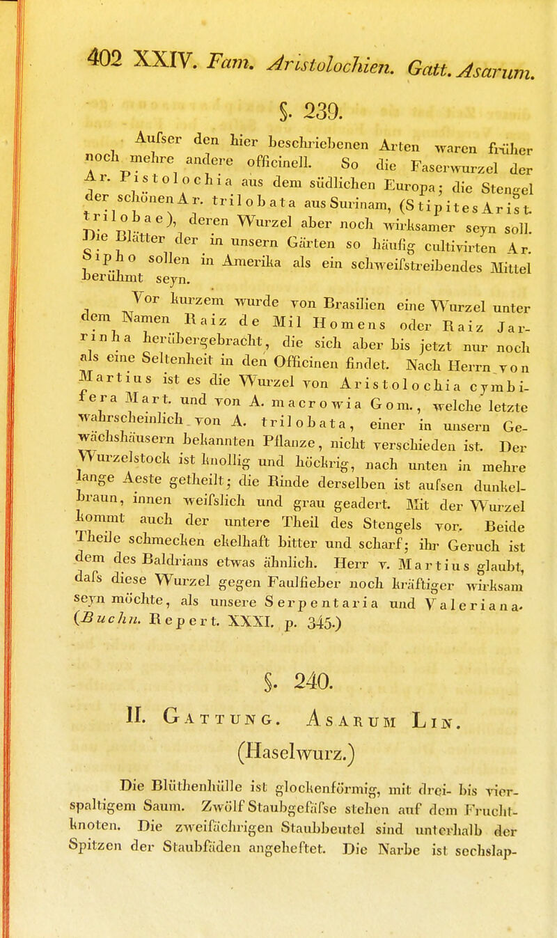 um. §. 239. Außer den hier beschriebenen Arten waren früher noch mehre andere officinell. So die Faserwurzel der Ar. Pistole chia aus dem südlichen Europa; die Stengel der schonen Ar. trilobata aus Surinam, (Stipite. Aritt ti Hobae), deren Wurzel aber noch wirksamer seyn soll Die Blatter der in unsern Gärten so häufig cultiyirten 4r. öipho sollen in Amerika als ein schweifstreibendes Mittel berühmt seyn. Vor kurzem wurde yon Brasilien eine Wurzel unter dem Namen Ha« de Mil Homens oder Raiz Jar- nnha herübergebracht, die sich aber bis jetzt nur noch als eine Seltenheit in den Officinen findet. Nach Herrn yon Martins ist es die Wurzel yon Aristolochia cymbi- iera Mart. und yon A. macrowia G o m., welche letzte wahrscheinlich yon A. trilobata, einer in unsern Ge- wachshäusern bekannten Pflanze, nicht yerschieden ist. Der Wurzelstock ist knollig und hückrig, nach unten in mehre ange Aeste getheütj die Rinde derselben ist außen dunkel- braun, innen weißlich und grau geädert. Mit der Wurzel kommt auch der untere Theil des Stengels yor. Beide Theile schmecken ekelhaft bitter und scharf • ihr Geruch ist dem des Baldrians etwas ähnlich. Herr y. Mar tius glaubt, daß diese Wurzel gegen Faulfieber noch kräftiger wirksam seyn möchte, als unsere Serpentaria und Valeriana- (Buchn. Repert. XXXI. p. 345-) §. 240. II. Gattung. Asarum Lin. (Haselwurz.) Die Blüthenhülle ist glockenförmig, mit drei- bis yier- spaltigem Saum. Zwölf Staubgefäße stehen auf dem Fruehl- knoten. Die zweifächrigen Staubbeutel sind unterhalb der Spitzen der Staubfäden angeheftet. Die Narbe ist sechslap-