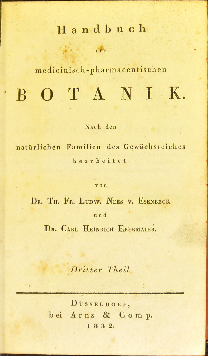 Handbuch *<■ der medicinisch-pharmaceutischeii B O T A Sf I I. Nach den natürlichen Familien des Gewächsreiches bearbeitet Von Dr. Tu. Fr. Lirow. Nees v. Esenbeck, und Dr. Carl Heinrich Ebermaier. Dritter Theil Düsseldorf, b ei Arnz & Comp.