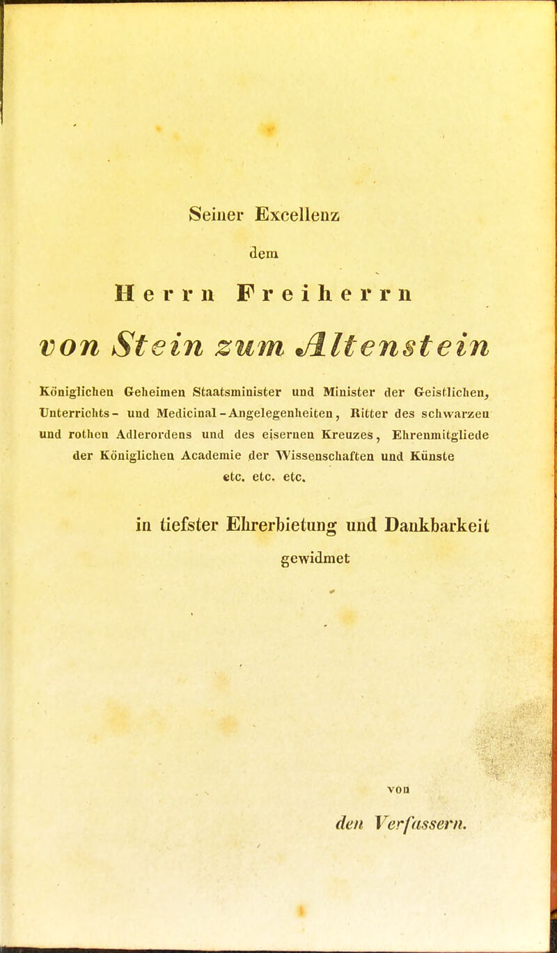 Seiner Excellenz dem Herrn Freiherrn von Stein zum Jlltenstein Königlichen Geheimen Staatsininister und Minister der Geistlichen, Unterrichts- und Medicinal-Angelegenheiten, Ritter des schwarzen und rothen Adlerordens und des eisernen Kreuzes, Ehrenmitgliede der Königlichen Academie der Wissenschaften und Künste etc. etc. etc. in tiefster Ehrerbietung und Dankbarkeit gewidmet VOU den Verfassern.