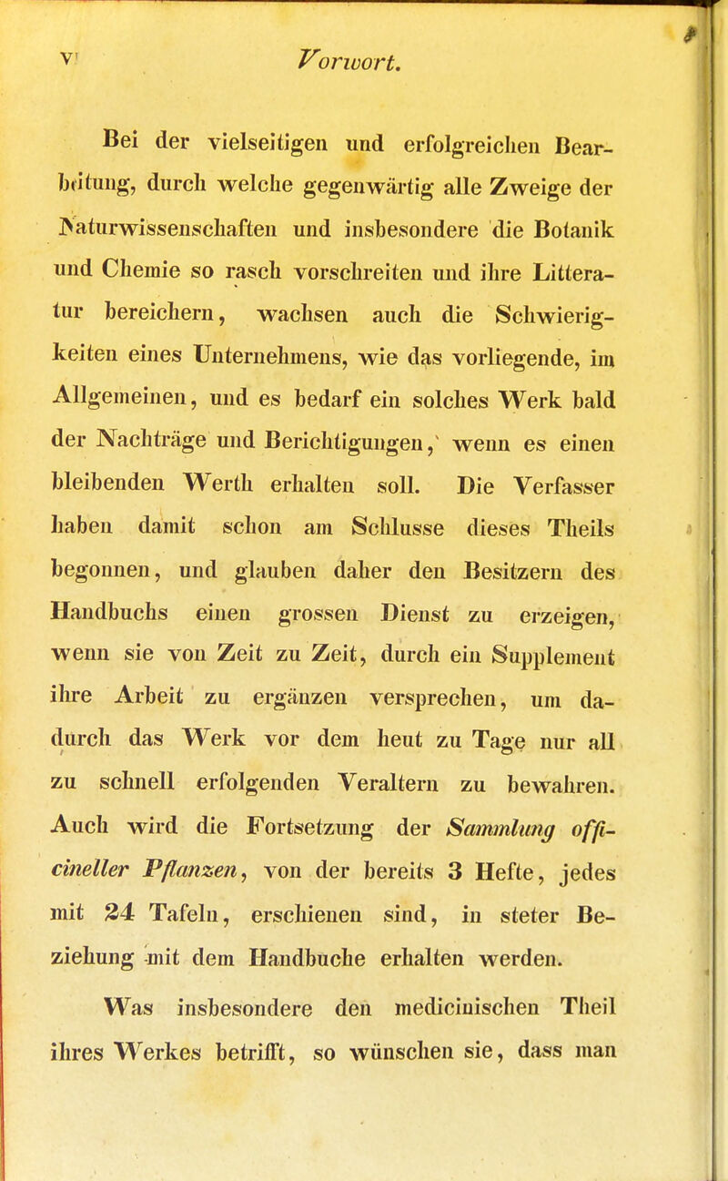 Bei der vielseitigen und erfolgreichen Bear- beitung, durch welche gegenwärtig alle Zweige der Naturwissenschaften und insbesondere die Botanik und Chemie so rasch vorschreiten und ihre Littera- tur bereichern, wachsen auch die Schwierig- keiten eines Unternehmens, wie das vorliegende, im Allgemeinen, und es bedarf ein solches Werk bald der Nachträge und Berichtigungen/ wenn es einen bleibenden Werth erhalten soll. Die Verfasser haben damit schon am Schlüsse dieses Theils begonnen, und glauben daher den Besitzern des Handbuchs einen grossen Dienst zu erzeigen, wenn sie von Zeit zu Zeit, durch ein Supplement ihre Arbeit zu ergänzen versprechen, um da- durch das Werk vor dem heut zu Tage nur all zu schnell erfolgenden Veraltern zu bewahren. Auch wird die Fortsetzung der Sammlung offi- cineller Pflanzen, von der bereits 3 Hefte, jedes mit 24 Tafeln, erschienen sind, in steter Be- ziehung mit dem Handbuche erhalten werden. Was insbesondere den mediciuischen Theil ihres Werkes betrifft, so wünschen sie, dass man