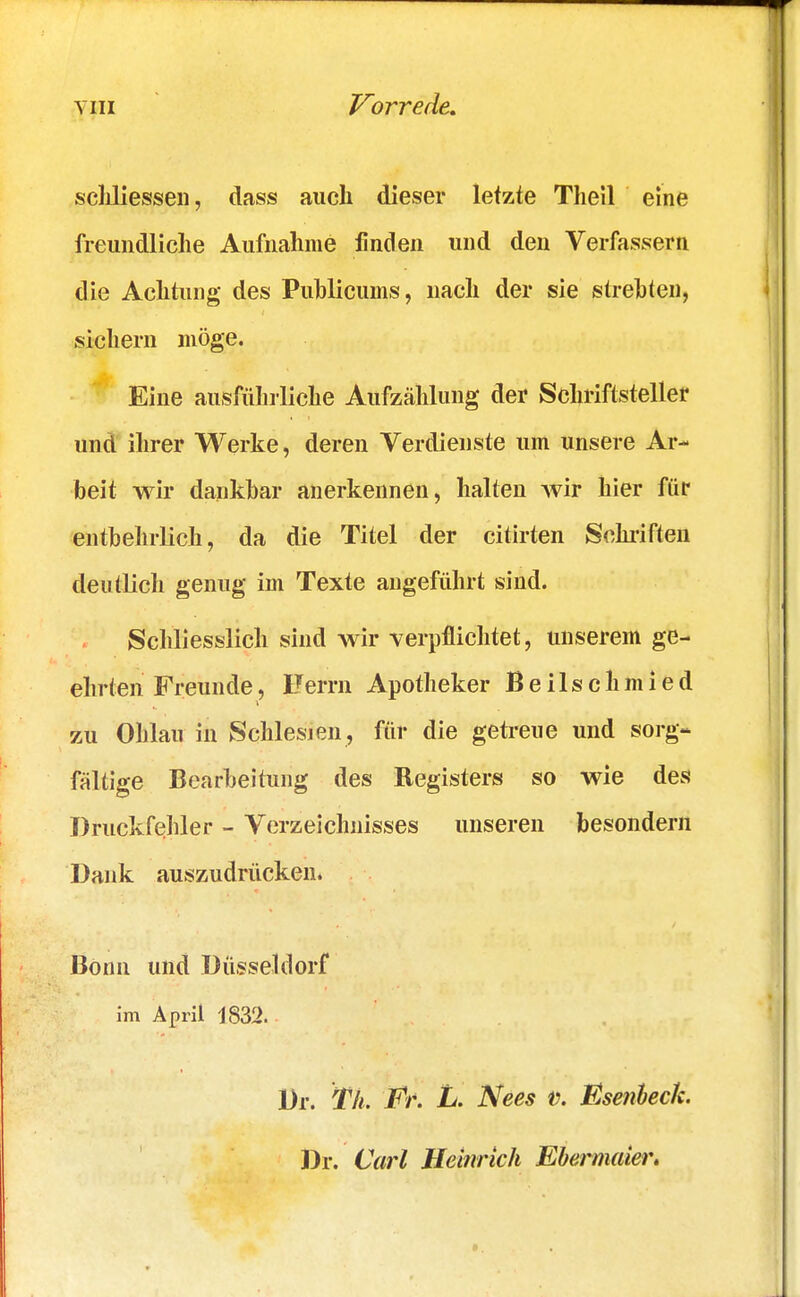 Vorrede. schliessen, dass auch dieser letzte Thell eine freundliche Aufnahrae finden und den Verfassern die Achtung des Publicum», nach der sie strebten, sichern möge. Eine ausführliche Aufzählung der Schriftsteller und ihrer Werke, deren Verdienste um unsere Ar- beit wir dankbar anerkennen, halten wir hier für entbehrlich, da die Titel der citirten Schriften deutlich genug im Texte angeführt sind. Schliesslich sind wir verpflichtet, unserem ge- ehrten Freunde, Herrn Apotheker Beilschmied zu Olilau in Schlesien, für die getreue und sorg- fältige Bearbeitung des Registers so wie des Druckfehler - Verzeichnisses unseren besondern Dank auszudrücken. Bonn und Düsseldorf im April 1832. Dr. Tk. Er. L. Nees v. Esenbeck. Dr. Carl Heinrich Ebermaier.