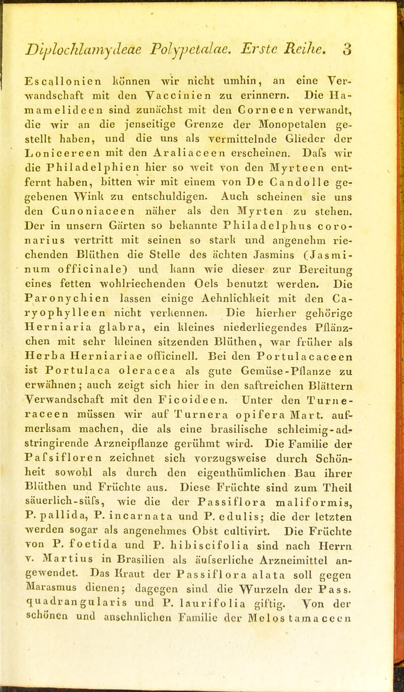 Escallonien können wir nicht umhin, an eine Ver- wandschaft mit den Vaccinien zu erinnern. Die Ha- rn am e 1 ideen sind zunächst mit den Corneen verwandt, die wir an die jenseitige Grenze der Monopetalen ge- stellt haben, und die uns als vermittelnde Glieder der Lonicereen mit den Araliaceen ei'scheinen. Dafs wir die Philadelphien hier so weit von den Myrteen ent- feimt haben, bitten wir mit einem von De Candolle ge- gebenen Wink zu entschuldigen. Auch scheinen sie uns den Cunoniaceen näher als den Myrten zu stehen. Der in unsern Gärten so bekannte Philadelphus coro- narius vertritt mit seinen so stark und angenehm rie- chenden Blüthen die Stelle des ächten Jasmins (Jasmi- num officinale) und kann wie dieser zur Bereitung eines fetten wohlriechenden Oels benutzt werden. Die Paronychien lassen einige Aehnlichkeit mit den Ca- ryophylleen nicht verkennen. Die hiei'her gehörige Herniaria glabra, ein kleines niederliegendes Pllänz- chen mit sehr kleinen sitzenden Blüthen, war früher als Herba Herniariae officinell. Bei den Portulacaceen ist Portulaca oleracea als gute Gemüse-Pflanze zu erwähnen j auch zeigt sich hier in den saftreichen Blättern Verwandschaft mit den Ficoideen. Unter den Turne- raeeen müssen wir auf Turnera opifera Mart. auf- merksam machen, die als eine brasilische schleimig-ad- stringirende Arzneipflanze gerühmt wird. Die Familie der Pafsifloren zeichnet sich vorzugsweise durch Schön- heit sowohl als durch den eigenthümlichen Bau ihrer Blüthen und Früchte aus. Diese Früchte sind zum Theil säuerlich-süfs, wie die der Passiflora maliformis, P. pallida, P. incarnata und P. edulis; die der letzten werden sogar als angenehmes Obst cultivirt. Die Früchte von P. foetida und P. hibiseifolia sind nach Herrn v. Martius in Brasilien als äufserliche Arzneimittel an- gewendet. Das Kraut der Passif 1 ora alata soll gegen Marasmus dienen; dagegen sind die Wurzeln der Pass. quadrangularis und P. laurifolia giftig. Von der schönen und ansehnlichen Familie der Mclos tamaccen