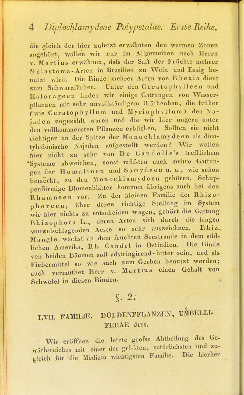 die gleich der hier zuletzt erwähnten den warmen Zonen angehört, wollen wir nur im Allgemeinen nach Herrn T. Martius erwähnen, dafs der Saft der Früchte mehrer MelaStoma-Arten in Brasilien zu Wein und Essig be- nutzt wird. Die Rinde mehrer Arten von Rhexia dient zum Schwarzfärben. Unter den Ceratophylleen und Halorageen finden wir einige Gattungen von Wasser- pflanzen mit sehr unvollständigem Blüthenbau, die früher (wie Ceratophyllum und Myriophyllum) den Na- jaden zugezählt waren und die wir hier ungern unter den vollkommensten Pflanzen erblichen. Sollten sie nicht richtiger an der Spitze der Mo no ch lamy deen als dico- tyledonische Najaden aufgestellt werden? Wir wollen hier nicht zu sehr von De Candolle's trefflichem •Systeme abweichen, sonst müfsten auch mehre Gattun- gen der Ho mal inen und Samydeen u. a., wie schon bemerkt, zu den Monochlamydeen gehören. Schup- penförmige Blumenblätter kommen übrigens auch bei den Rhamneen vor. Zu der Meinen Familie der Rhizo- phoreen, über deren richtige Stellung im System ■wir hier nichts zu entscheiden wagen, gehört die Gattung Rhizophora L., deren Arten sich durch die langen wurzelschlagenden Aeste so sehr auszeichnen. Rhiz. Mangle, wächst an dem feuchten Seestrande in dem süd- lichen Amerika, Rh. Candel in Ostindien. Die Rinde von beiden Bäumen soll adstringirend-bitter sein, und als Fiebermittel so wie auch zum Gerben benutzt werden; auch vermuthet Herr v. Martius einen Gehalt von Schwefel in diesen Rinden. §. 2: LVH. FAMILIE. DOLDENPFLANZEN, U&BELLI- FERAE Juss. Wir eröffnen die letzte grofse Abtheilung des Ge- wächsreiches mit einer der gröfsten, natürlichsten und zu- gleich für die Medizin wichtigsten Familie. Die hierher