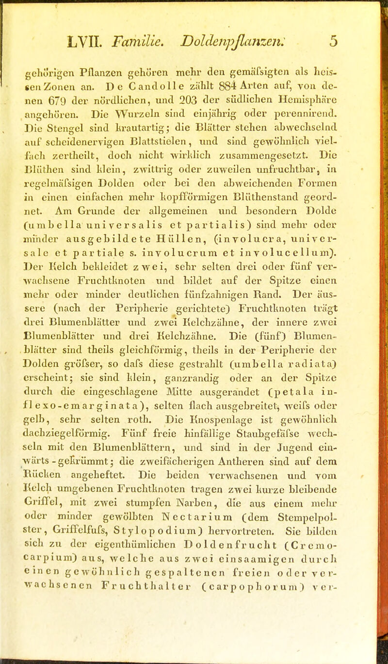 gehörigen Pflanzen gehören mehr den gemäfsigten als heis- «enZonen an. De C and olle zählt 884 Arten auf, von de- nen 679 der nördlichen, und 203 der südlichen Hemisphäre angehören. Die Wurzeln sind einjährig oder perennirend. Die Stengel sind hrautartig; die Blätter stehen abwechselnd auf scheidenervigen Blattstielen, und sind gewöhnlich viel- fach zertheilt, doch nicht wirhlich zusammengesetzt. Die Blüthen sind hlein, zwittrig oder zuweilen unfruchtbar, in rcgelmäfsigen Dolden oder bei den abweichenden Formen in einen einfachen mehr kopfförmigen Blüthenstand geord- net. Am Grunde der allgemeinen und besondern Dolde (umbella universalis et partialis) sind mehr oder minder aus gebilde te Hül 1 en, (in volucra, univer- sale et partiale s. involucrum et in v o 1 uc e 11 um). Der Kelch bekleidet zwei, sehr selten drei oder fünf ver- wachsene Fruchtknoten und bildet auf der Spitze einen mehr oder minder deutlichen fünfzahnigen Band. Der äus- sere (nach der Peripherie gerichtete) Fruchtknoten trägt drei Blumenblätter und zwei Kelchzähne, der innere zwei Blumenblätter und drei Kelchzähne. Die (fünf) Blumen- blätter sind theils gleichförmig, theils in der Peripherie der Dolden gröfser, so dafs diese gestrahlt (umbella radiata) erscheint; sie sind klein, ganzrandig oder an der Spitze durch die eingeschlagene Mitte ausgerandet (petala in- fle xo-emarginata), selten flach ausgebreitet, weifs oder gelb, sehr selten roth. Die Knospenlage ist gewöhnlich dachziegelförmig. Fünf freie hinfällige Slaubgefafse wech- seln mit den Blumenblättern, und sind in der Jugend ein- wärts - gekrümmt; die zweifächerigen Antheren sind auf dem Bücken angeheftet. Die beiden verwachsenen und vom Kelch umgebenen Fruchtknoten tragen zwei kurze bleibende Griffel, mit zwei stumpfen Narben, die aus einem mehr oder minder gewölbten Nectarium (dem Stempelpol- ster, Griffelfufs, Stylopodium) hervortreten. Sie bilden sich zu der eigenthümlichen Doldenfrucht (Crcmo- carpium) aus, welche aus zwei einsaamigen durch einen gewöhnlich gespaltenen freien oder ver- wachsenen Fruchthalter (carpophorum) v e r-