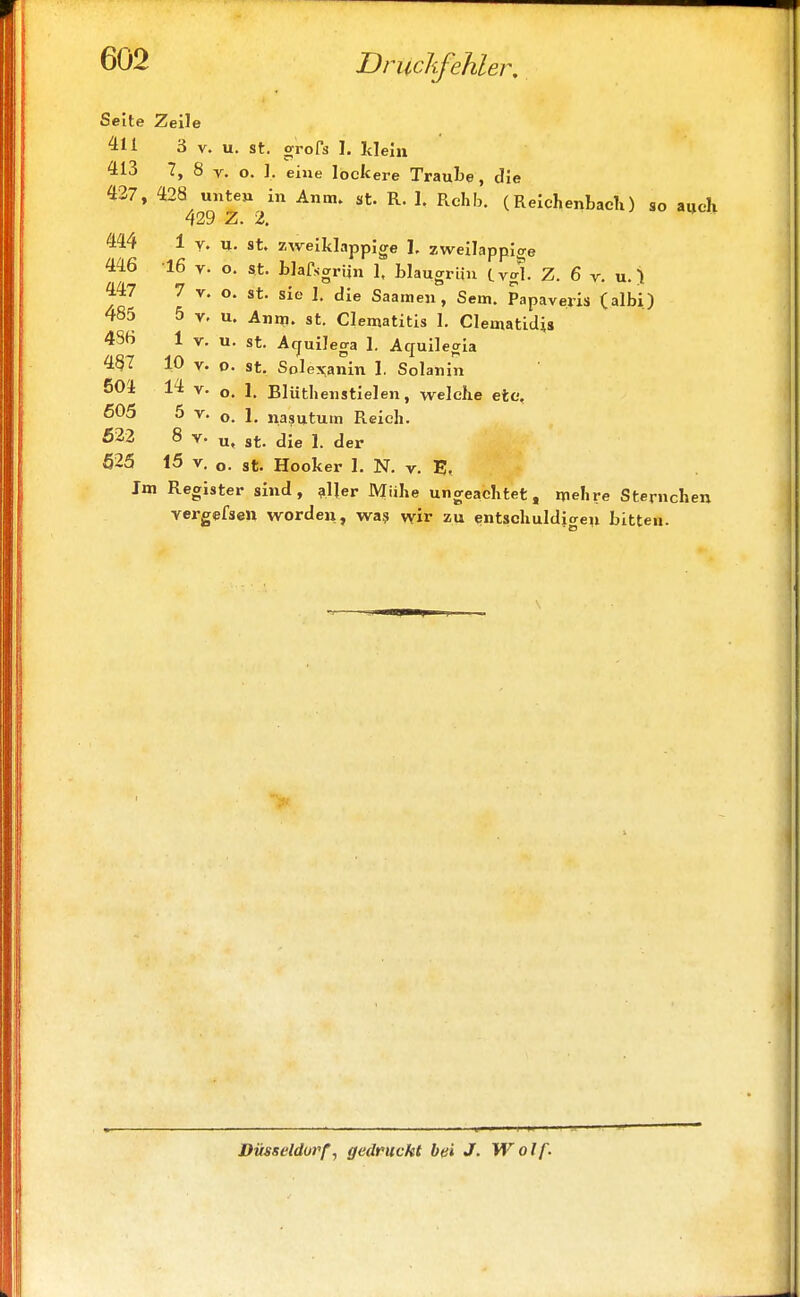 Seite Zeile 411 3 v. u. st. grofs 1. klein 413 7, 8 v. o. 1, eine lockere Traube, die 427, 428 unte» in Anm. st. R. 1. Rchb. (Reichenbach) so aUch 429 Z. 2. 444 1 v. U. st. zweiklappige 1. zweilappige 446 16 v. o. st. blafsgriin 1, blaugrün C vgl. Z. 6 v. u.) 447 7 v. o. st. sie 1. die Saamen, Sem. Papaveris (albi) 485 5 v. u. Anm. st. Clematitis 1. Clematidis 4S6 1 v. u. st. Acjuilega 1. Aquilegia 487 10 v. o. st. Solexanin 1. Solanin 504 14 v. o. 1. Blüthenstielen, welche ete, 505 5 v. o. 1. nasmtum Reich. 522 8 v. u, st. die 1. der 525 15 v. o. st. Hooker 1. N. v. E, Im Register sind, aller Mühe ungeachtet, mehre Sternchen vergefsett worden, was wir zu entschuldigen bitten. Düsseldorf, gedruckt bei J. Wolf.