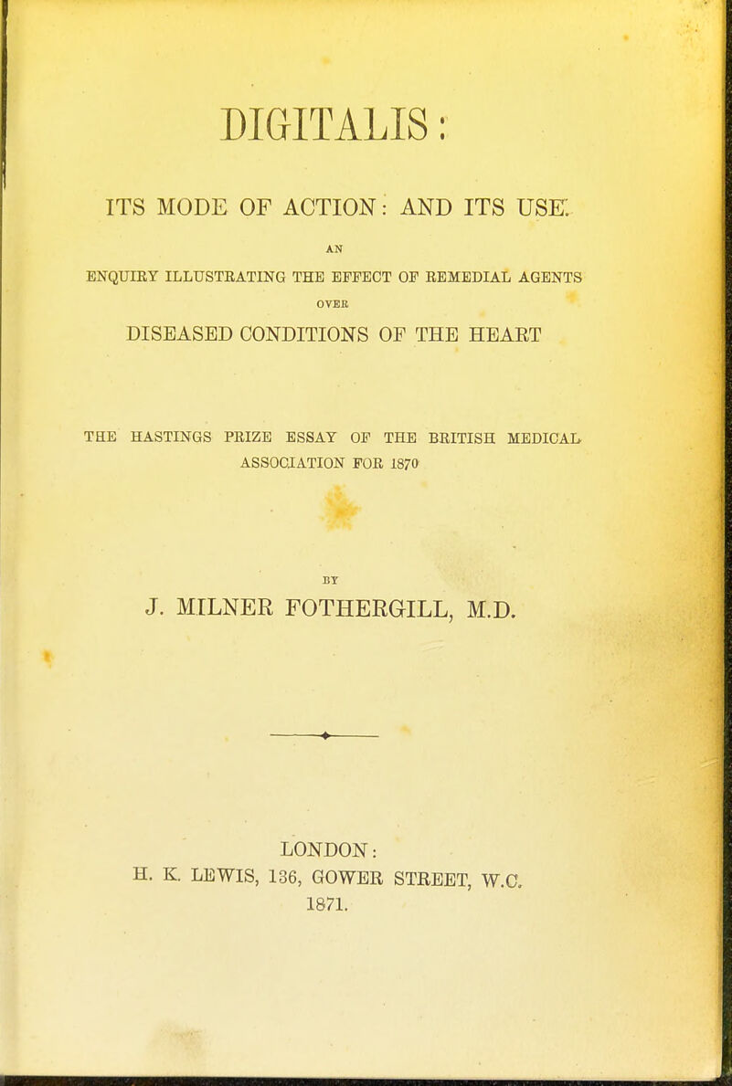 DIGITALIS: ITS MODE OF ACTION: AND ITS USE AN ENQUIRY ILLUSTRATING THE EFFECT OF REMEDIAL AGENTS OVER DISEASED CONDITIONS OE THE HEART THE HASTINGS PRIZE ESSAY OF THE BRITISH MEDICAL ASSOCIATION FOR 1870 BY J. MILNER FOTHERGILL, M.D. LONDON: H. K LEWIS, 136, GOWER STREET, W.O. 1871.