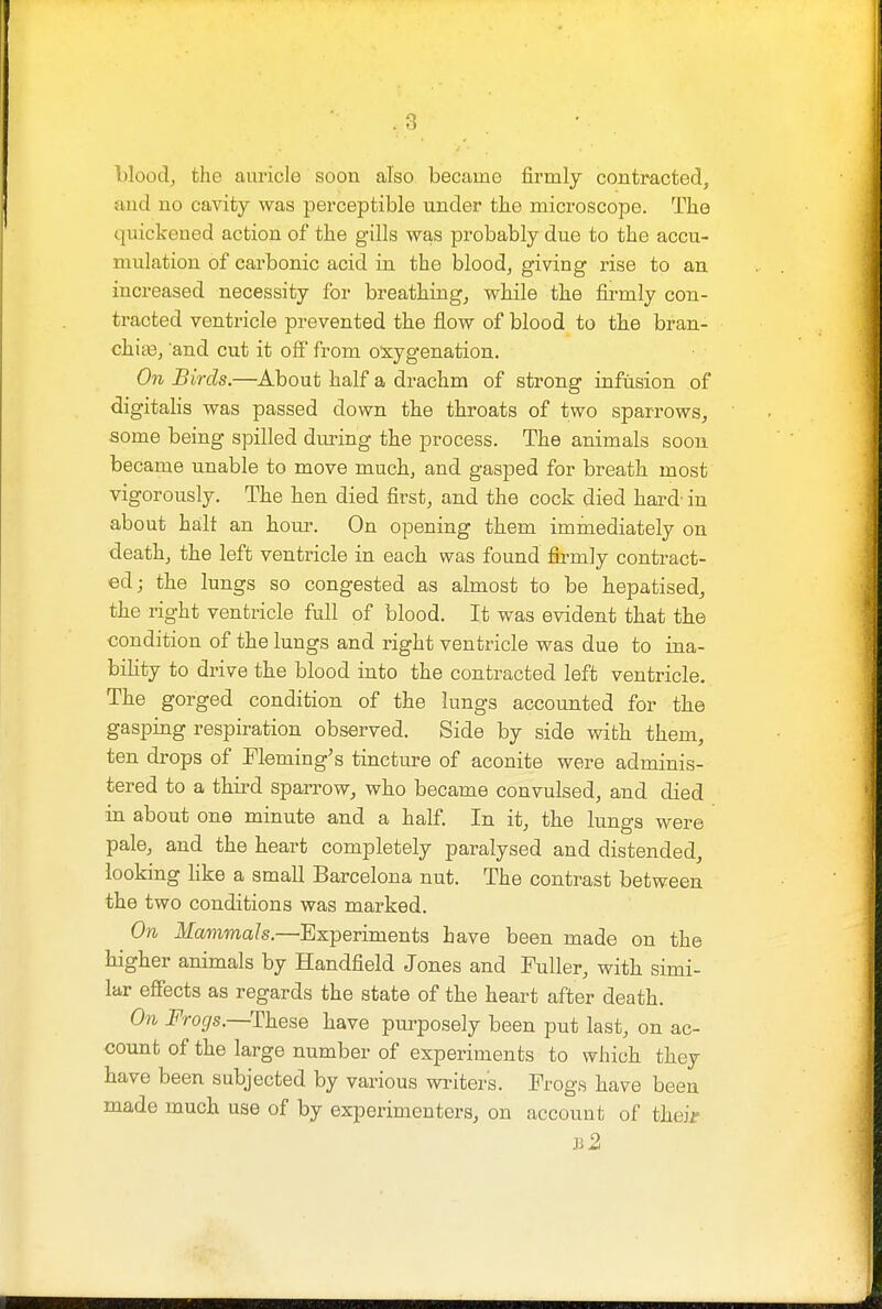 blood, the auricle soon also became firmly contracted, and no cavity was perceptible under the microscope. The quickened action of the gills was probably due to the accu- mulation of carbonic acid in the blood, giving rise to an increased necessity for breathing, while the firmly con- tracted ventricle prevented the flow of blood to the bran- chite, and cut it off from oxygenation. On Birds.—About half a drachm of strong infusion of digitalis was passed down the throats of two sparrows, some being spilled during the process. The animals soon became unable to move much, and gasped for breath most vigorously. The hen died first, and the cock died hard- in about halt an hour. On opening them immediately on death, the left ventricle in each was found firmly contract- ed; the lungs so congested as almost to be hepatised, the right ventricle full of blood. It was evident that the condition of the lungs and right ventricle was due to ina- bility to drive the blood into the contracted left ventricle. The gorged condition of the lungs accounted for the gasping respiration observed. Side by side with them, ten drops of Fleming's tincture of aconite were adminis- tered to a third sparrow, who became convulsed, and died in about one minute and a half. In it, the lungs were pale, and the heart completely paralysed and distended, looking Hke a small Barcelona nut. The contrast between the two conditions was marked. On Mammals.—Experiments have been made on the higher animals by Handfield Jones and Fuller, with simi- lar effects as regards the state of the heart after death. On Frogs—These have purposely been put last, on ac- count of the large number of experiments to which they have been subjected by various writers. Frogs have been made much use of by experimenters, on account of fcheij b2