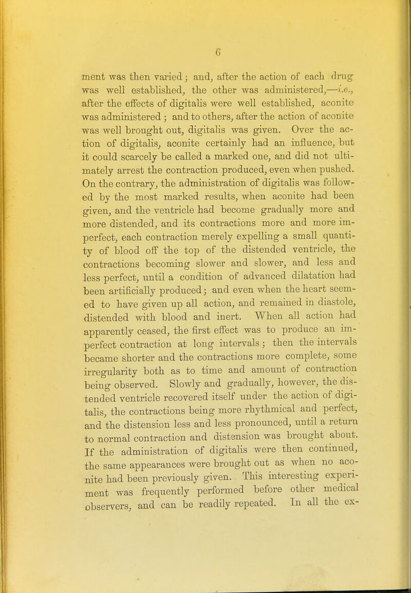 ment was then varied ; and, after the action of each drag- was well established, the other was administered,—Le., after the effects of digitalis were well established, aconite was administered ; and to others, after the action of aconite was well brought out, digitalis was given. Over the ac- tion of digitalis, aconite certainly had an influence, but it could scarcely be called a marked one, and did not ulti- mately arrest the contraction produced, even when pushed. On the contrary, the administration of digitalis was follow- ed by the most marked results, when aconite had been given, and the ventricle had become gradually more and more distended, and its contractions more and more im- perfect, each contraction merely expelling a small quanti- ty of blood off the top of the distended ventricle, the contractions becoming slower and slower, and less and less perfect, until a condition of advanced dilatation had been artificially produced; and even when the heart seem- ed to have given up all action, and remained in diastole, distended with blood and inert. When all action had apparently ceased, the first effect was to produce an im- perfect contraction at long intervals; then the intervals became shorter and the contractions more complete, some irregularity both as to time and amount of contraction being observed. Slowly and gradually, however, the dis- tended ventricle recovered itself under the action of digi- talis, the contractions being more rhythmical and perfect, and the distension less and less pronounced, until a return to normal contraction and distension was brought about. If the administration of digitalis were then continued, the same appearances were brought out as when no aco- nite had been previously given. This interesting experi- ment was frequently performed before other medical observers, and can be readily repeated. In all the ex-