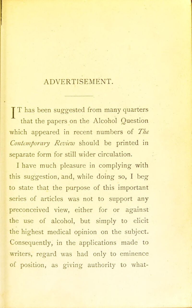 ADVERTISEMENT. J T has been suggested from many quarters that the papers on the Alcohol Question which appeared in recent numbers of The Contemporary Review should be printed in separate form for still wider circulation. I have much pleasure in complying with this suggestion, and, while doing so, I beg to state that the purpose of this important series of articles was not to support any preconceived view, either for or against the use of alcohol, but simply to elicit the highest medical opinion on the subject. Consequently, in the applications made to writers, regard was had only to eminence of position, as giving authority to what-
