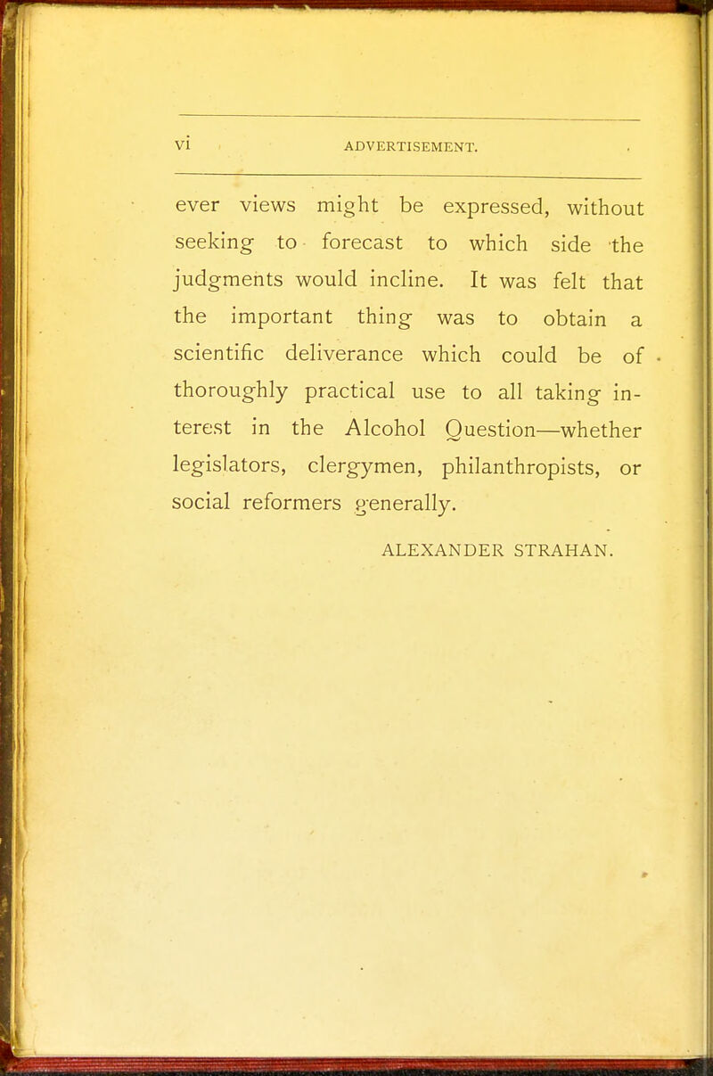ever views might be expressed, without seeking- to forecast to which side the judgments would incline. It was felt that the important thing was to obtain a scientific deliverance which could be of thoroughly practical use to all taking in- terest in the Alcohol Question—whether legislators, clergymen, philanthropists, or social reformers generally. ALEXANDER STRAHAN.