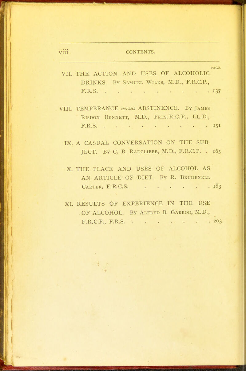 PACE VII. THE ACTION AND USES OF ALCOHOLIC DRINKS. By Samuel Wilks, M.D., F.R.C.P., F.R.S 137 VIII. TEMPERANCE versus ABSTINENCE. By James Risdon Bennett, M.D., Pres.R.C.P., LL.D., F.R.S 151 IX. A CASUAL CONVERSATION ON THE SUB- JECT. By C. B. Radcliffe, M.D., F.R.C.P. . 165 X. THE PLACE AND USES OF ALCOHOL AS AN ARTICLE OF DIET. By R. Brudenell Carter, F.R.C.S 183 XI. RESULTS OF EXPERIENCE IN THE USE OF ALCOHOL. By Alfred B. Garrod, M.D., F.R.C.P., F.R.S 203