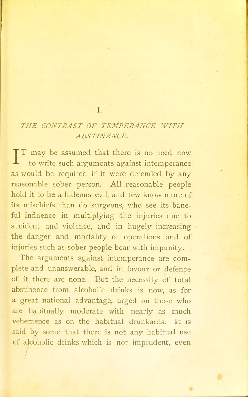 I. THE CONTRAST OF TEMPERANCE WITH ABSTINENCE. IT may be assumed that there is no need now to write such arguments against intemperance as would be required if it were defended by any reasonable sober person. All reasonable people hold it to be a hideous evil, and few know more of its mischiefs than do surgeons, who see its bane- ful influence in multiplying the injuries due to accident and violence, and in hugely increasing the danger and mortality of operations and of injuries such as sober people bear with impunity. The arguments against intemperance are com- plete and unanswerable, and in favour or defence of it there are none. But the necessity of total abstinence from alcoholic drinks is now, as for a great national advantage, urged on those who are habitually moderate with nearly as much vehemence as on the habitual drunkards. It is said by some that there is not any habitual use of alcoholic drinks which is not imprudent, even /