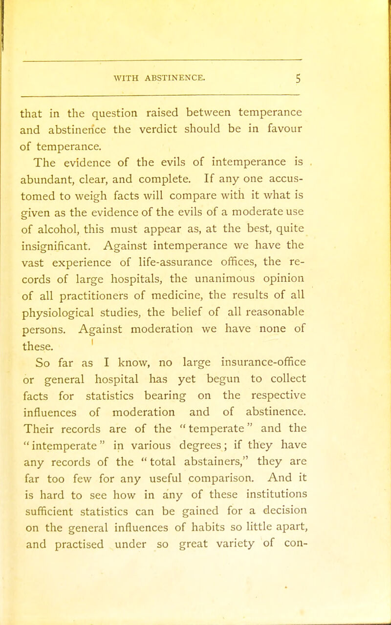 that in the question raised between temperance and abstinence the verdict should be in favour of temperance. The evidence of the evils of intemperance is abundant, clear, and complete. If any one accus- tomed to weigh facts will compare with it what is given as the evidence of the evils of a moderate use of alcohol, this must appear as, at the best, quite insignificant. Against intemperance we have the vast experience of life-assurance offices, the re- cords of large hospitals, the unanimous opinion of all practitioners of medicine, the results of all physiological studies, the belief of all reasonable persons. Against moderation we have none of these. So far as I know, no large insurance-office or general hospital has yet begun to collect facts for statistics bearing on the respective influences of moderation and of abstinence. Their records are of the  temperate and the  intemperate in various degrees; if they have any records of the  total abstainers, they are far too few for any useful comparison. And it is hard to see how in any of these institutions sufficient statistics can be gained for a decision on the general influences of habits so little apart, and practised under so great variety of con-