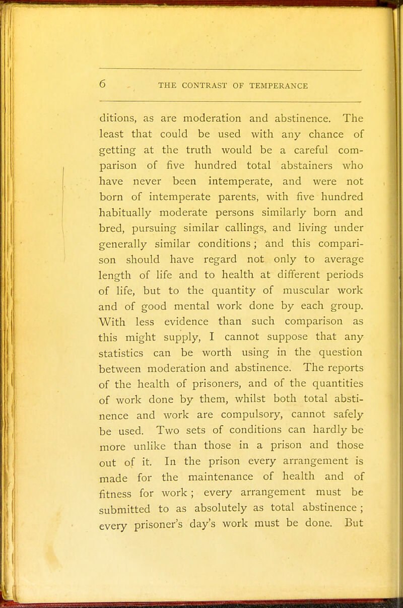 ditions, as are moderation and abstinence. The least that could be used with any chance of getting at the truth would be a careful com- parison of five hundred total abstainers who have never been intemperate, and were not born of intemperate parents, with five hundred habitually moderate persons similarly born and bred, pursuing similar callings, and living under generally similar conditions; and this compari- son should have regard not only to average length of life and to health at different periods of life, but to the quantity of muscular work and of good mental work done by each group. With less evidence than such comparison as this might supply, I cannot suppose that any statistics can be worth using in the question between moderation and abstinence. The reports of the health of prisoners, and of the quantities of work done by them, whilst both total absti- nence and work are compulsory, cannot safely be used. Two sets of conditions can hardly be more unlike than those in a prison and those out of it. In the prison every arrangement is made for the maintenance of health and of fitness for work; every arrangement must be submitted to as absolutely as total abstinence; every prisoner's day's work must be done. But