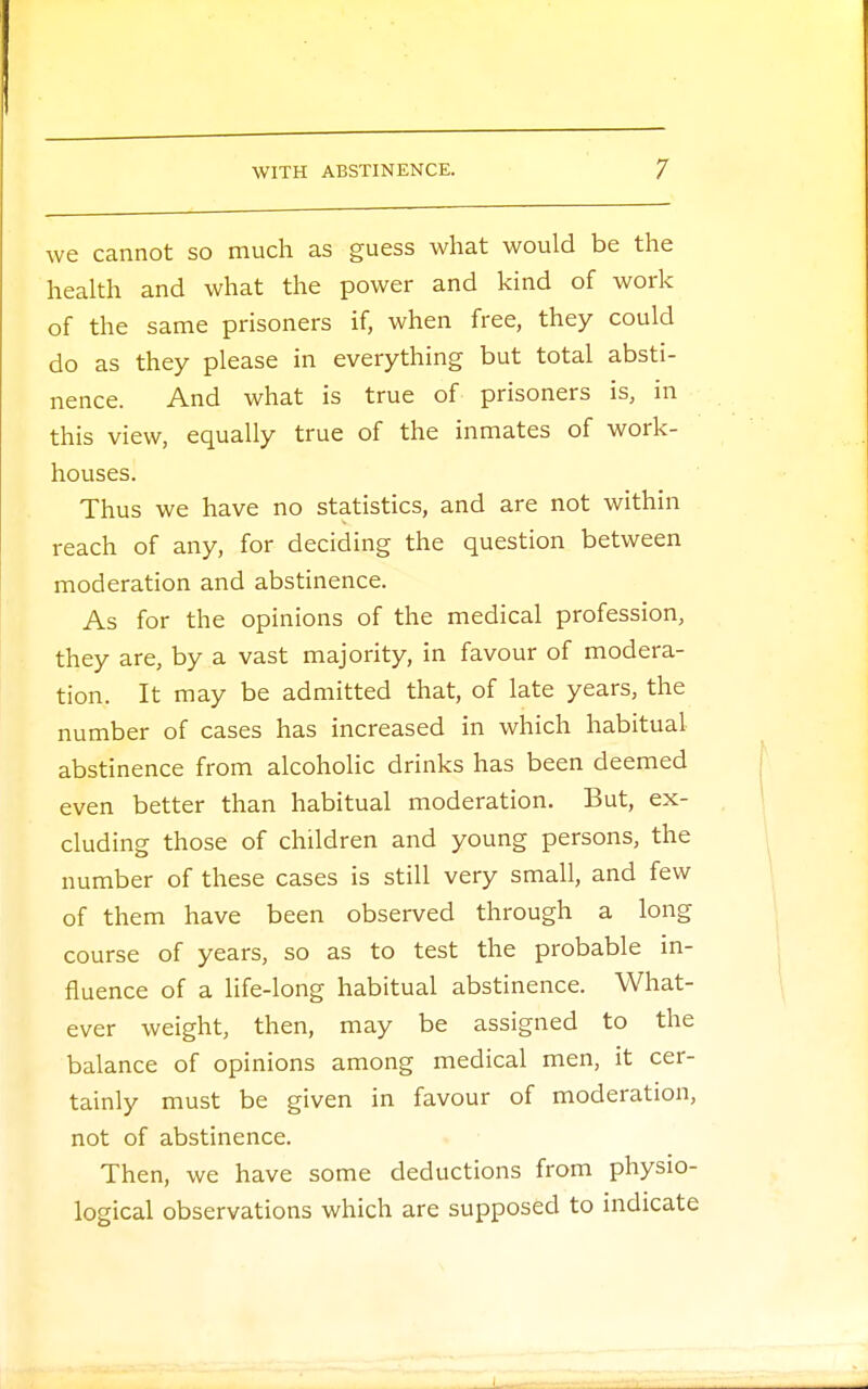 we cannot so much as guess what would be the health and what the power and kind of work of the same prisoners if, when free, they could do as they please in everything but total absti- nence. And what is true of prisoners is, in this view, equally true of the inmates of work- houses. Thus we have no statistics, and are not within reach of any, for deciding the question between moderation and abstinence. As for the opinions of the medical profession, they are, by a vast majority, in favour of modera- tion. It may be admitted that, of late years, the number of cases has increased in which habitual abstinence from alcoholic drinks has been deemed even better than habitual moderation. But, ex- cluding those of children and young persons, the number of these cases is still very small, and few of them have been observed through a long course of years, so as to test the probable in- fluence of a life-long habitual abstinence. What- ever weight, then, may be assigned to the balance of opinions among medical men, it cer- tainly must be given in favour of moderation, not of abstinence. Then, we have some deductions from physio- logical observations which are supposed to indicate