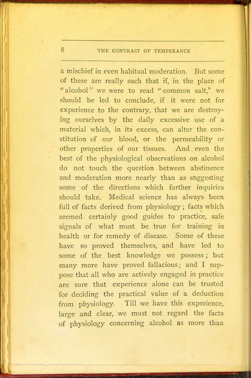 a mischief in even habitual moderation. But some of these are really such that if, in the place of  alcohol we were to read  common salt, we should be led to conclude, if it were not for experience to the contrary, that we are destroy- ing ourselves by the daily excessive use of a material which, in its excess, can alter the con- stitution of our blood, or the permeability or other properties of our tissues. And even the best of the physiological observations on alcohol do not touch the question between abstinence and moderation more nearly than as suggesting some of the directions which further inquiries should take. Medical science has always been full of facts derived from physiology; facts which seemed, certainly good guides to practice, safe signals of what must be true for training in health or for remedy of disease. Some of these have so proved themselves, and have led to some of the best knowledge we possess; but many more have proved fallacious; and I sup- pose that all who are actively engaged in practice are sure that experience alone can be trusted for deciding the practical value of a deduction from physiology. Till we have this experience, large and clear, we must not regard the facts of physiology concerning alcohol as more than