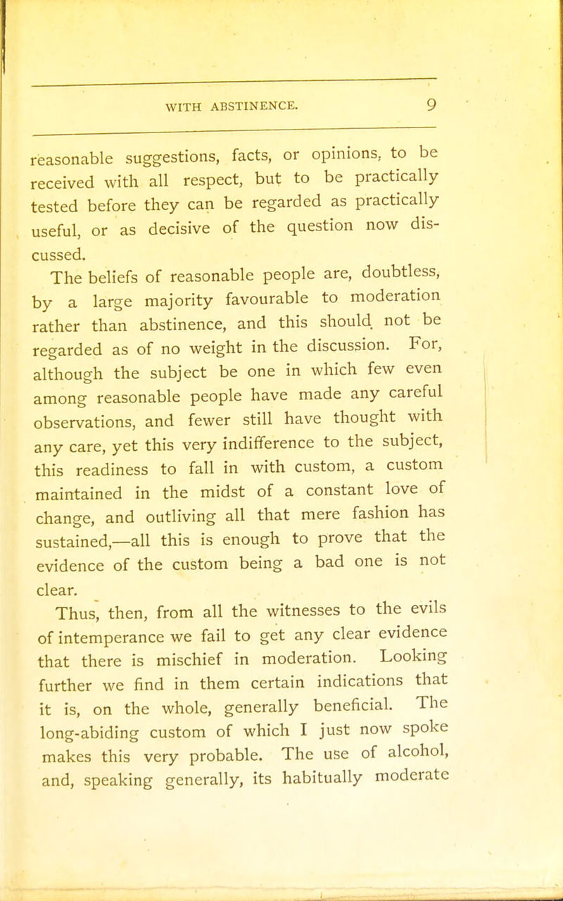 reasonable suggestions, facts, or opinions, to be received with all respect, but to be practically tested before they can be regarded as practically useful, or as decisive of the question now dis- cussed. The beliefs of reasonable people are, doubtless, by a large majority favourable to moderation rather than abstinence, and this should not be regarded as of no weight in the discussion. For, although the subject be one in which few even among reasonable people have made any careful observations, and fewer still have thought with any care, yet this very indifference to the subject, this readiness to fall in with custom, a custom maintained in the midst of a constant love of change, and outliving all that mere fashion has sustained,—all this is enough to prove that the evidence of the custom being a bad one is not clear. Thus, then, from all the witnesses to the evils of intemperance we fail to get any clear evidence that there is mischief in moderation. Looking further we find in them certain indications that it is, on the whole, generally beneficial. The long-abiding custom of which I just now spoke makes this very probable. The use of alcohol, and, speaking generally, its habitually moderate