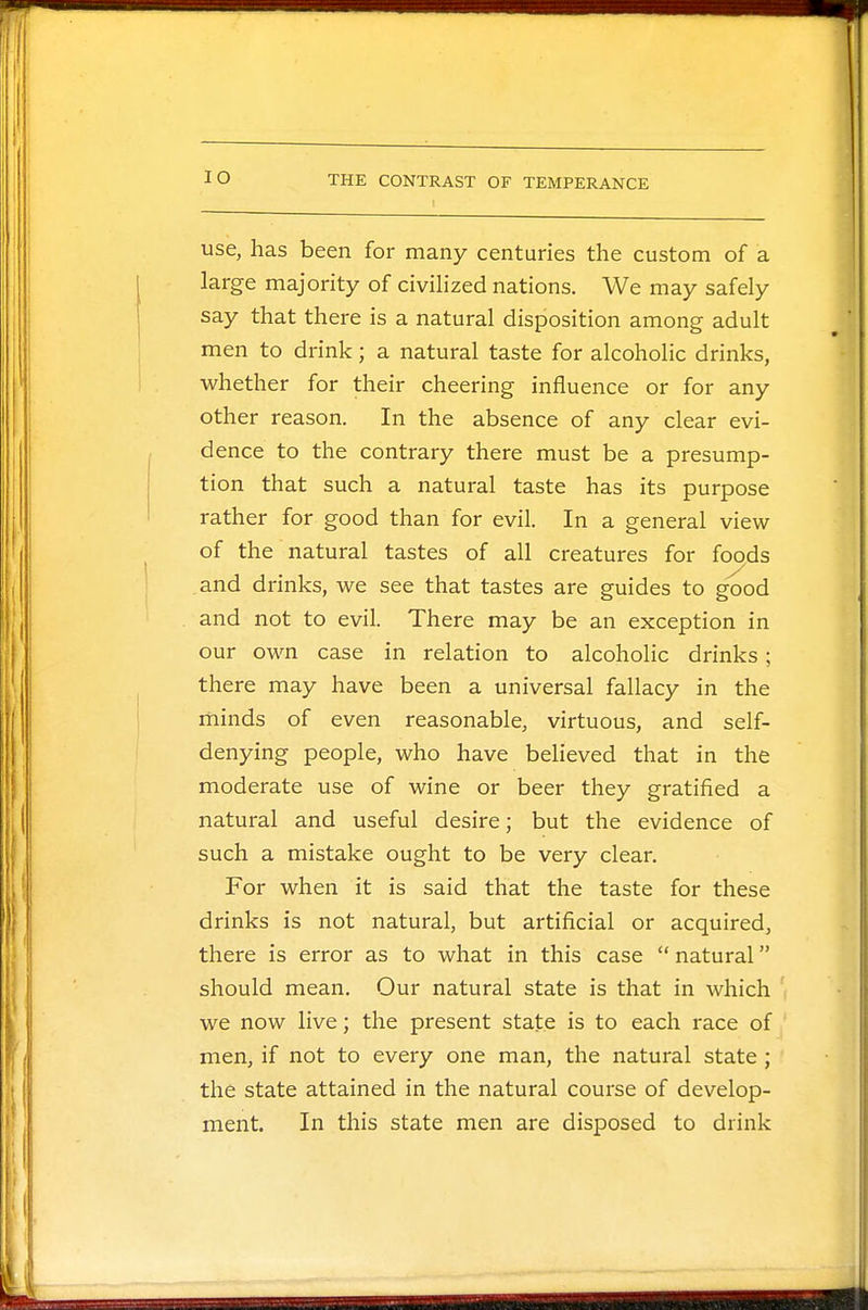 IO use, has been for many centuries the custom of a large majority of civilized nations. We may safely say that there is a natural disposition among adult men to drink; a natural taste for alcoholic drinks, whether for their cheering influence or for any other reason. In the absence of any clear evi- dence to the contrary there must be a presump- tion that such a natural taste has its purpose rather for good than for evil. In a general view of the natural tastes of all creatures for foods and drinks, we see that tastes are guides to good and not to evil. There may be an exception in our own case in relation to alcoholic drinks; there may have been a universal fallacy in the minds of even reasonable, virtuous, and self- denying people, who have believed that in the moderate use of wine or beer they gratified a natural and useful desire; but the evidence of such a mistake ought to be very clear. For when it is said that the taste for these drinks is not natural, but artificial or acquired, there is error as to what in this case  natural should mean. Our natural state is that in which we now live; the present state is to each race of men, if not to every one man, the natural state ; the state attained in the natural course of develop- ment. In this state men are disposed to drink