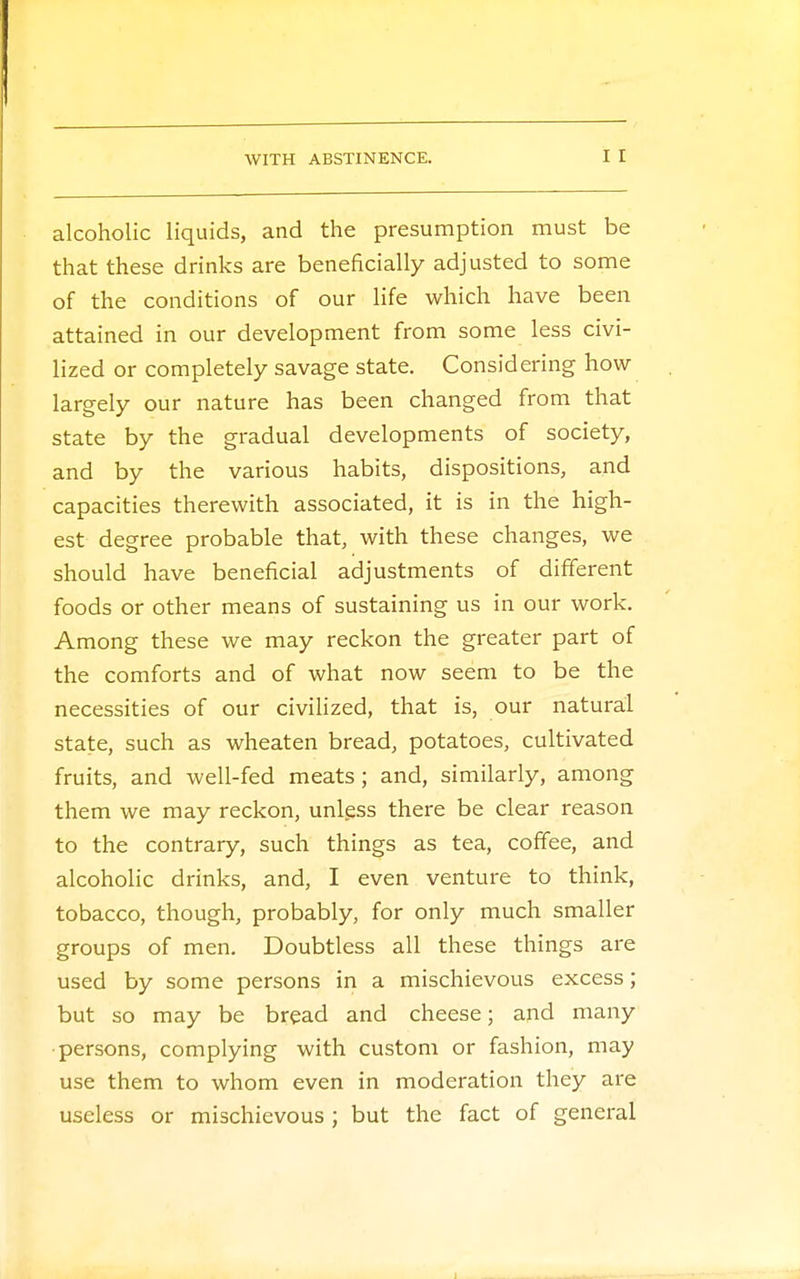 alcoholic liquids, and the presumption must be that these drinks are beneficially adjusted to some of the conditions of our life which have been attained in our development from some less civi- lized or completely savage state. Considering how largely our nature has been changed from that state by the gradual developments of society, and by the various habits, dispositions, and capacities therewith associated, it is in the high- est degree probable that, with these changes, we should have beneficial adjustments of different foods or other means of sustaining us in our work. Among these we may reckon the greater part of the comforts and of what now seem to be the necessities of our civilized, that is, our natural state, such as wheaten bread, potatoes, cultivated fruits, and well-fed meats; and, similarly, among them we may reckon, unless there be clear reason to the contrary, such things as tea, coffee, and alcoholic drinks, and, I even venture to think, tobacco, though, probably, for only much smaller groups of men. Doubtless all these things are used by some persons in a mischievous excess; but so may be bread and cheese; and many persons, complying with custom or fashion, may use them to whom even in moderation they are useless or mischievous; but the fact of general