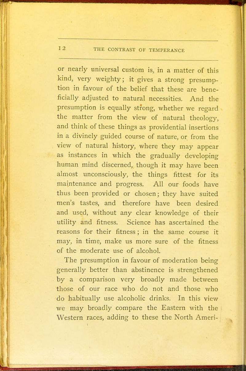 or nearly universal custom is, in a matter of this kind, very weighty; it gives a strong presump- tion in favour of the belief that these are bene- ficially adjusted to natural necessities. And the presumption is equally strong, whether we regard the matter from the view of natural theology, and think of these things as providential insertions in a divinely guided course of nature, or from the view of natural history, where they may appear as instances in which the gradually developing human mind discerned, though it may have been almost unconsciously, the things fittest for its maintenance and progress. All our foods have thus been provided or chosen; they have suited men's tastes, and therefore have been desired and used, without any clear knowledge of their utility and fitness. Science has ascertained the reasons for their fitness; in the same course it may, in time, make us more sure of the fitness of the moderate use of alcohol. The presumption in favour of moderation being generally better than abstinence is strengthened by a comparison very broadly made between those of our race who do not and those who do habitually use alcoholic drinks. In this view we may broadly compare the Eastern with the Western races, adding to these the North Ameri-