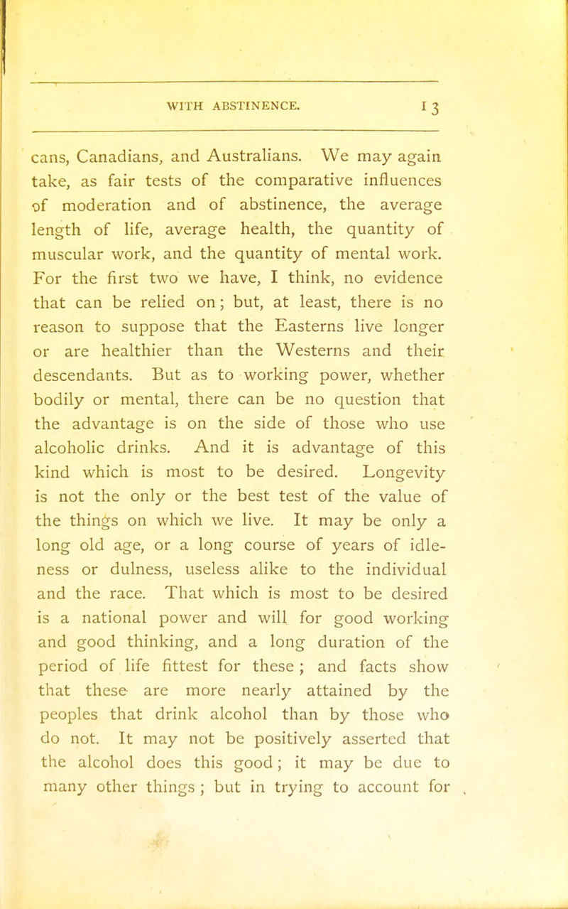 cans, Canadians, and Australians. We may again take, as fair tests of the comparative influences of moderation and of abstinence, the average length of life, average health, the quantity of muscular work, and the quantity of mental work. For the first two we have, I think, no evidence that can be relied on; but, at least, there is no reason to suppose that the Easterns live longer or are healthier than the Westerns and their descendants. But as to working power, whether bodily or mental, there can be no question that the advantage is on the side of those who use alcoholic drinks. And it is advantage of this kind which is most to be desired. Longevity is not the only or the best test of the value of the things on which we live. It may be only a long old age, or a long course of years of idle- ness or dulness, useless alike to the individual and the race. That which is most to be desired is a national power and will for good working and good thinking, and a long duration of the period of life fittest for these; and facts show that these are more nearly attained by the peoples that drink alcohol than by those who do not. It may not be positively asserted that the alcohol does this good; it may be due to many other things ; but in trying to account for