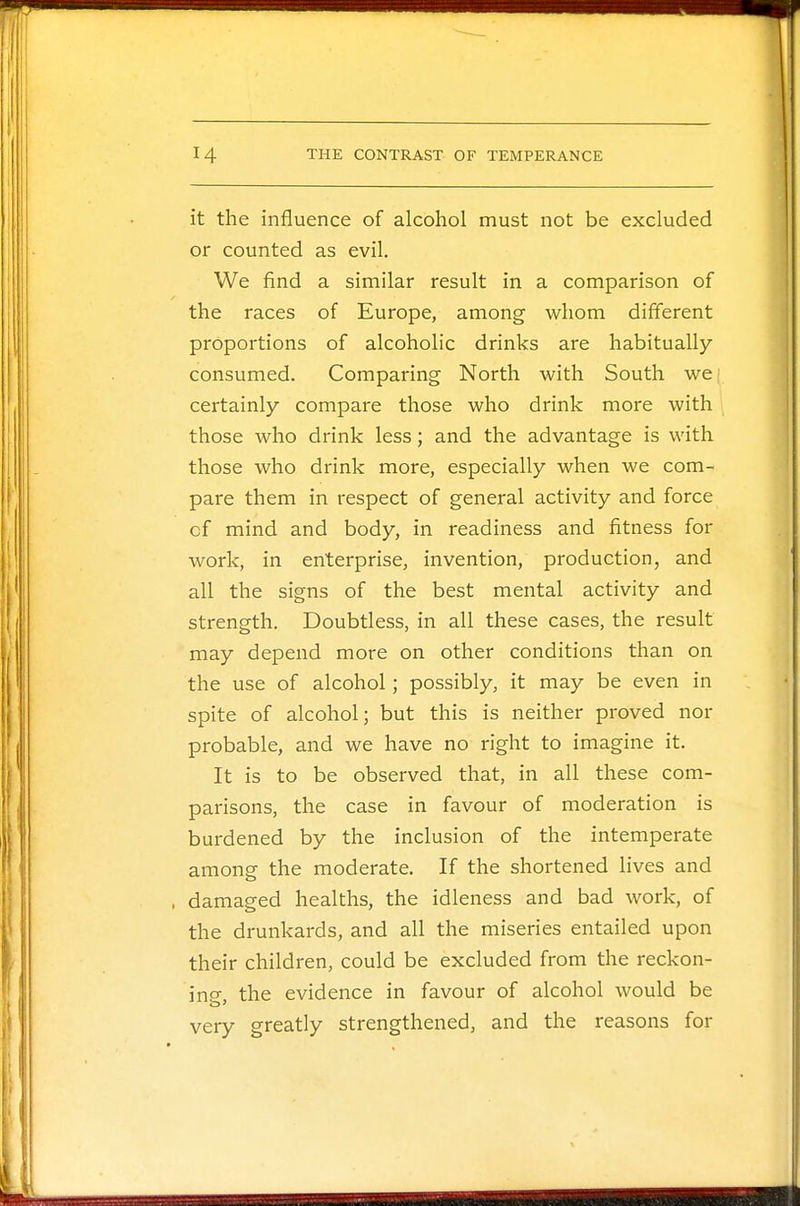 it the influence of alcohol must not be excluded or counted as evil. We find a similar result in a comparison of the races of Europe, among whom different proportions of alcoholic drinks are habitually consumed. Comparing North with South we certainly compare those who drink more with those who drink less; and the advantage is with those who drink more, especially when we com- pare them in respect of general activity and force cf mind and body, in readiness and fitness for work, in enterprise, invention, production, and all the signs of the best mental activity and strength. Doubtless, in all these cases, the result may depend more on other conditions than on the use of alcohol; possibly, it may be even in spite of alcohol; but this is neither proved nor probable, and we have no right to imagine it. It is to be observed that, in all these com- parisons, the case in favour of moderation is burdened by the inclusion of the intemperate among the moderate. If the shortened lives and damaged healths, the idleness and bad work, of the drunkards, and all the miseries entailed upon their children, could be excluded from the reckon- ing the evidence in favour of alcohol would be very greatly strengthened, and the reasons for