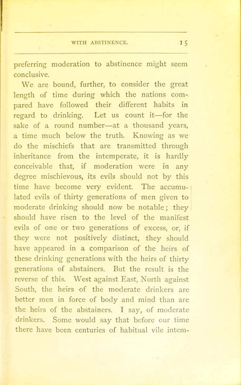 preferring moderation to abstinence might seem conclusive. We are bound, further, to consider the great length of time during which the nations com-, pared have followed their different habits in regard to drinking. Let us count it—for the sake of a round number—at a thousand years, a time much below the truth. Knowing as we do the mischiefs that are transmitted through inheritance from the intemperate, it is hardly conceivable that, if moderation were in any degree mischievous, its evils should not by this time have become very evident. The accumu- lated evils of thirty generations of men given to moderate drinking should now be notable; they should have risen to the level of the manifest evils of one or two generations of excess, or, if they were not positively distinct, they should have appeared in a comparison of the heirs of these drinking generations with the heirs of thirty generations of abstainers. But the result is the reverse of this. West against East, North against South, the heirs of the moderate drinkers are better men in force of body and mind than are the heirs of the abstainers. I say, of moderate drinkers. Some would say that before our time there have been centuries of habitual vile intern-